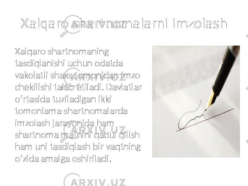 Xalqaro shartnomalarni imzolash Xalqaro shartnomaning tasdiqlanishi uchun odatda vakolatli shaxs tomonidan imzo chekilishi talab etiladi. Davlatlar o‘rtasida tuziladigan ikki tomonlama shartnomalarda imzolash jarayonida ham shartnoma matnini qabul qilish ham uni tasdiqlash bir vaqtning o‘zida amalga oshiriladi. 