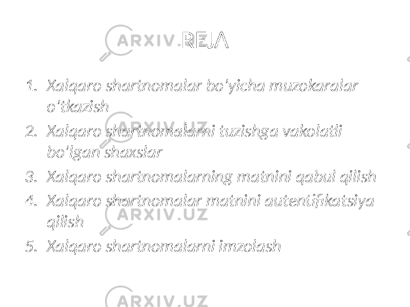 REJA 1. Xalqaro shartnomalar bo’yicha muzokaralar o’tkazish 2. Xalqaro shartnomalarni tuzishga vakolatli bo’lgan shaxslar 3. Xalqaro shartnomalarning matnini qabul qilish 4. Xalqaro shartnomalar matnini autentifikatsiya qilish 5. Xalqaro shartnomalarni imzolash 