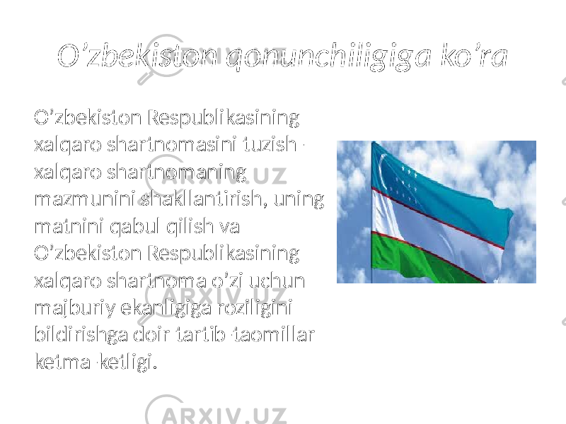 O’zbekiston qonunchiligiga ko’ra Oʼzbekiston Respublikasining xalqaro shartnomasini tuzish — xalqaro shartnomaning mazmunini shakllantirish, uning matnini qabul qilish va Oʼzbekiston Respublikasining xalqaro shartnoma oʼzi uchun majburiy ekanligiga roziligini bildirishga doir tartib-taomillar ketma-ketligi. 