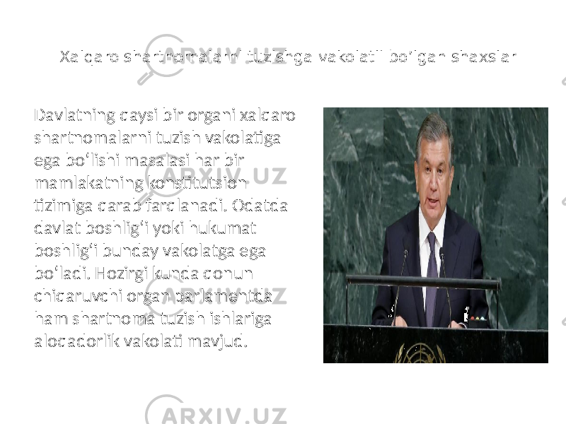 Xalqaro shartnomalarni tuzishga vakolatli bo’lgan shaxslar Davlatning qaysi bir organi xalqaro shartnomalarni tuzish vakolatiga ega bo‘lishi masalasi har bir mamlakatning konstitutsion tizimiga qarab farqlanadi. Odatda davlat boshlig‘i yoki hukumat boshlig‘i bunday vakolatga ega bo‘ladi. Hozirgi kunda qonun chiqaruvchi organ parlamentda ham shartnoma tuzish ishlariga aloqadorlik vakolati mavjud. 