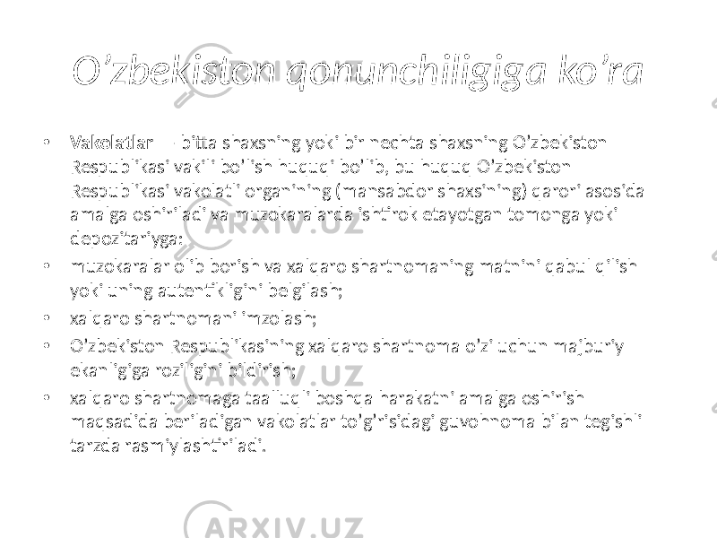 O’zbekiston qonunchiligiga ko’ra • Vakolatlar —  bitta shaxsning yoki bir nechta shaxsning Oʼzbekiston Respublikasi vakili boʼlish huquqi boʼlib, bu huquq Oʼzbekiston Respublikasi vakolatli organining (mansabdor shaxsining) qarori asosida amalga oshiriladi va muzokaralarda ishtirok etayotgan tomonga yoki depozitariyga: • muzokaralar olib borish va xalqaro shartnomaning matnini qabul qilish yoki uning autentikligini belgilash; • xalqaro shartnomani imzolash; • Oʼzbekiston Respublikasining xalqaro shartnoma oʼzi uchun majburiy ekanligiga roziligini bildirish; • xalqaro shartnomaga taalluqli boshqa harakatni amalga oshirish maqsadida beriladigan vakolatlar toʼgʼrisidagi guvohnoma bilan tegishli tarzda rasmiylashtiriladi. 