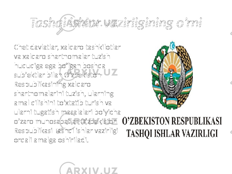 Tashqi ishlar vazirligining o’rni Chet davlatlar, xalqaro tashkilotlar va xalqaro shartnomalar tuzish huquqiga ega boʼlgan boshqa subʼektlar bilan Oʼzbekiston Respublikasining xalqaro shartnomalarini tuzish, ularning amal qilishini toʼxtatib turish va ularni tugatish masalalari boʼyicha oʼzaro munosabatlar Oʼzbekiston Respublikasi Tashqi ishlar vazirligi orqali amalga oshiriladi. 