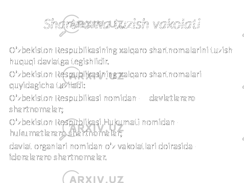 Shartnoma tuzish vakolati Oʼzbekiston Respublikasining xalqaro shartnomalarini tuzish huquqi davlatga tegishlidir. Oʼzbekiston Respublikasining xalqaro shartnomalari quyidagicha tuziladi: Oʼzbekiston Respublikasi nomidan — davlatlararo  shartnomalar; Oʼzbekiston Respublikasi Hukumati nomidan — hukumatlararo  shartnomalar; davlat organlari nomidan oʼz vakolatlari doirasida — idoralararo  shartnomalar. 