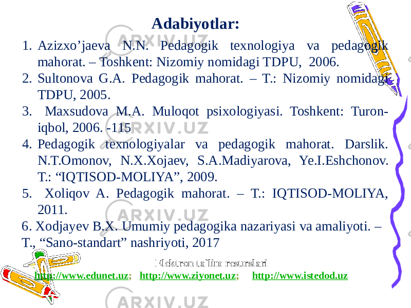 Elektron ta`lim resurslari http://www.edunet.uz ; http://www.ziyonet.uz ; http://www.istedod.uzAdabiyotlar: 1. Azizxo’jaeva N.N. Pedagogik texnologiya va pedagogik mahorat. – Toshkent: Nizomiy nomidagi TDPU, 2006. 2. Sultonova G.A. Pedagogik mahorat. – T.: Nizomiy nomidagi TDPU, 2005. 3. Maxsudova M.A. Muloqot psixologiyasi. Toshkent: Turon- iqbol, 2006. -115 4. Pedagogik texnologiyalar va pedagogik mahorat. Darslik. N.T.Omonov, N.X.Xojaev, S.A.Madiyarova, Ye.I.Eshchonov. T.: “IQTISOD-MOLIYA”, 2009. 5. Xoliqov A. Pedagogik mahorat. – T.: IQTISOD-MOLIYA, 2011. 6. Xodjayev B.X. Umumiy pedagogika nazariyasi va amaliyoti. – T., “Sano-standart” nashriyoti, 2017 