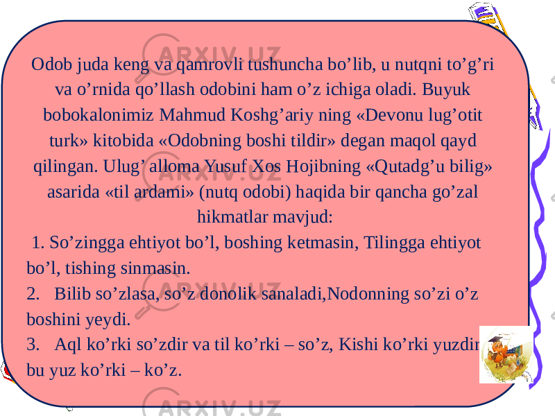 Odob juda keng va qamrovli tushuncha bo’lib, u nutqni to’g’ri va o’rnida qo’llash odobini ham o’z ichiga oladi. Buyuk bobokalonimiz Mahmud Koshg’ariy ning «Devonu lug’otit turk» kitobida «Odobning boshi tildir» degan maqol qayd qilingan. Ulug’ alloma Yusuf Xos Hojibning «Qutadg’u bilig» asarida «til ardami» (nutq odobi) haqida bir qancha go’zal hikmatlar mavjud: 1. So’zingga ehtiyot bo’l, boshing ketmasin, Tilingga ehtiyot bo’l, tishing sinmasin. 2. Bilib so’zlasa, so’z donolik sanaladi,Nodonning so’zi o’z boshini yeydi. 3. Aql ko’rki so’zdir va til ko’rki – so’z, Kishi ko’rki yuzdir, bu yuz ko’rki – ko’z. 