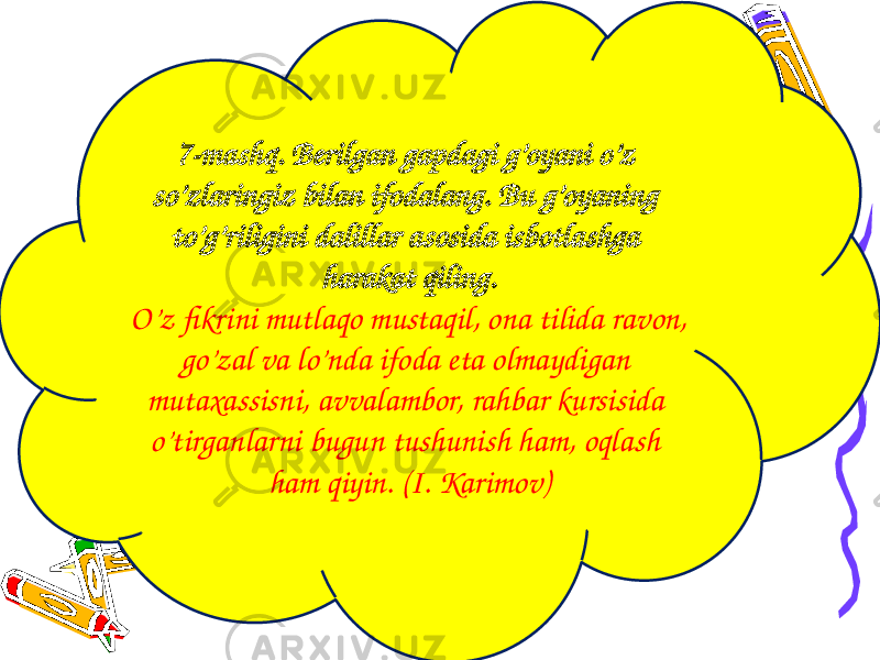 7-mashq. Berilgan gapdagi g’oyani o’z so’zlaringiz bilan ifodalang. Bu g’oyaning to’g’riligini dalillar asosida isbotlashga harakat qiling. O’z fikrini mutlaqo mustaqil, ona tilida ravon, go’zal va lo’nda ifoda eta olmaydigan mutaxassisni, avvalambor, rahbar kursisida o’tirganlarni bugun tushunish ham, oqlash ham qiyin. (I. Karimov) 