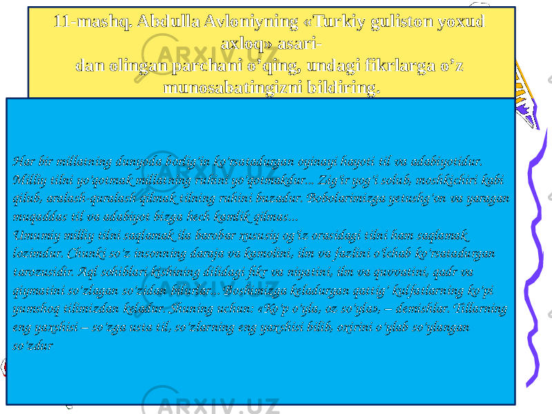 11-mashq. Abdulla Avloniyning «Turkiy guliston yoxud axloq» asari- dan olingan parchani o’qing, undagi fikrlarga o’z munosabatingizni bildiring. Har bir millatning dunyoda borlig’in ko’rsatadurgan oyinayi hayoti til va adabiyotidur. Milliy tilni yo’qotmak millatning ruhini yo’qotmakdur... Zig’ir yog’i solub, moshkichiri kabi qilub, aralash-quralash qilmak tilning ruhini buzadur. Bobolarimizga yetushg’on va yaragan muqaddas til va adabiyot bizga hech kamlik qilmas... Umumiy milliy tilni saqlamak ila barobar xususiy og’iz orasidagi tilni ham saqlamak lozimdur. Chunki so’z insonning daraja va kamolini, ilm va fazlini o’lchab ko’rsatadurgan tarozusidir. Aql sohiblari kishining dilidagi fikr va niyatini, ilm va quvvatini, qadr va qiymatini so’zlagan so’zidan bilurlar... Boshimizga keladurgan qattig’ kulfatlarning ko’pi yumshoq tilimizdan keladur. Shuning uchun: «Ko’p o’yla, oz so’yla», – demishlar. Tillarning eng yaxshisi – so’zga usta til, so’zlarning eng yaxshisi bilib, oxirini o’ylab so’ylangan so’zdur 