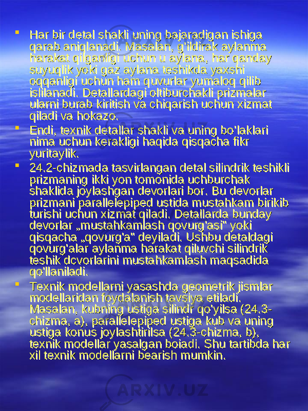  Har bir detal shakli uning bajaradigan ishiga Har bir detal shakli uning bajaradigan ishiga qarab aniqlanadiqarab aniqlanadi . . MasalanMasalan , , gg &#39;&#39; ildirak aylanma ildirak aylanma harakat qilganligi uchun u aylanaharakat qilganligi uchun u aylana , , har qanday har qanday suyuqlik yoki gaz aylana teshikda yaxshi suyuqlik yoki gaz aylana teshikda yaxshi oqqanligi uchun ham quvurlar yumaloq qilib oqqanligi uchun ham quvurlar yumaloq qilib islilanadiislilanadi . . Detallardagi oltiburchakli prizmalar Detallardagi oltiburchakli prizmalar ularni burab kiritish va chiqarish uchun xizmat ularni burab kiritish va chiqarish uchun xizmat qiladi va hokazoqiladi va hokazo ..  EndiEndi , , texnik detallar shakli va uning botexnik detallar shakli va uning bo &#39;&#39; laklari laklari nima uchun kerakligi haqida qisqacha fikr nima uchun kerakligi haqida qisqacha fikr yuritaylikyuritaylik ..  24.2-24.2- chizmada tasvirlangan detal silindrik teshikli chizmada tasvirlangan detal silindrik teshikli prizmaning ikki yon tomonida uchburchak prizmaning ikki yon tomonida uchburchak shaklida joylashgan devorlari borshaklida joylashgan devorlari bor . . Bu devorlar Bu devorlar prizmani parallelepiped ustida mustahkam birikib prizmani parallelepiped ustida mustahkam birikib turishi uchun xizmat qiladiturishi uchun xizmat qiladi . . Detallarda bunday Detallarda bunday devorlardevorlar „ „ mustahkamlash qovurgmustahkamlash qovurg &#39;&#39; asiasi &#34; &#34; yoki yoki qisqachaqisqacha „ „ qovurgqovurg &#39;&#39; aa &#34; &#34; deyiladideyiladi . . Ushbu detaldagi Ushbu detaldagi qovurgqovurg &#39;&#39; alar aylanma harakat qiluvchi silindrik alar aylanma harakat qiluvchi silindrik teshik dcvorlarini mustahkamlash maqsadida teshik dcvorlarini mustahkamlash maqsadida qoqo &#39;&#39; llaniladillaniladi ..  Texnik modellarni yasashda geometrik jismlar Texnik modellarni yasashda geometrik jismlar modellaridan foydalanish tavsiya etiladimodellaridan foydalanish tavsiya etiladi . . MasalanMasalan , , kubning ustiga silindr qokubning ustiga silindr qo &#39;&#39; yilsayilsa (24.3- (24.3- chizmachizma , , aa ), ), parallelepiped ustiga kub va uning parallelepiped ustiga kub va uning ustiga konus joylashtirilsaustiga konus joylashtirilsa (24.3- (24.3- chizmachizma , , bb ), ), texnik modellar yasalgan boiaditexnik modellar yasalgan boiadi . . Shu tartibda har Shu tartibda har xil texnik modellarni bearish mumkinxil texnik modellarni bearish mumkin .. 