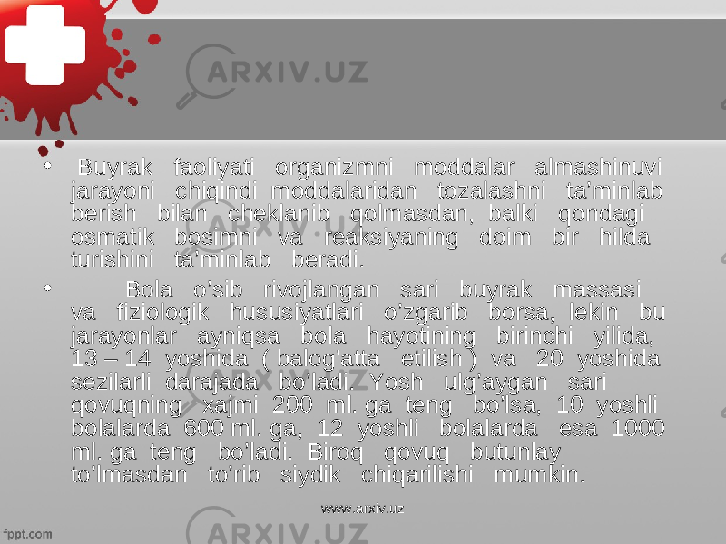 • Buyrak faoliyati organizmni moddalar almashinuvi jarayoni chiqindi moddalaridan tozalashni ta’minlab berish bilan cheklanib qolmasdan, balki qondagi osmatik bosimni va reaksiyaning doim bir hilda turishini ta’minlab beradi. • Bola o’sib rivojlangan sari buyrak massasi va fiziologik hususiyatlari o’zgarib borsa, lekin bu jarayonlar ayniqsa bola hayotining birinchi yilida, 13 – 14 yoshida ( balog&#39;atta etilish ) va 20 yoshida sezilarli darajada bo’ladi. Yosh ulg’aygan sari qovuqning xajmi 200 ml. ga teng bo’lsa, 10 yoshli bolalarda 600 ml. ga, 12 yoshli bolalarda esa 1000 ml. ga teng bo’ladi. Biroq qovuq butunlay to’lmasdan to’rib siydik chiqarilishi mumkin. www.arxiv.uz 