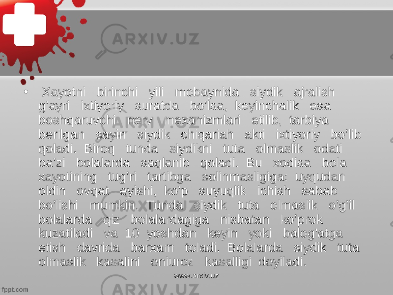 • Xayotni birinchi yili mobaynida siydik ajralish g’ayri ixtiyoriy suratda bo’lsa, keyinchalik esa boshqaruvchi nerv mexanizmlari etilib, tarbiya berilgan sayin siydik chiqariah akti ixtiyoriy bo’lib qoladi. Biroq tunda siydikni tuta olmaslik odati ba’zi bolalarda saqlanib qoladi. Bu xodisa bola xayotining tug’ri tartibga solinmasligiga: uyqudan oldin ovqat eyishi, ko’p suyuqlik ichish sabab bo’lishi mumkin. Tunda siydik tuta olmaslik o’g’il bolalarda qiz bolalardagiga nisbatan ko’prok kuzatiladi va 10 yoshdan keyin yoki balog&#39;atga etish davrida barxam toladi. Bolalarda siydik tuta olmaslik kasalini eniurez kasalligi deyiladi. www.arxiv.uz 