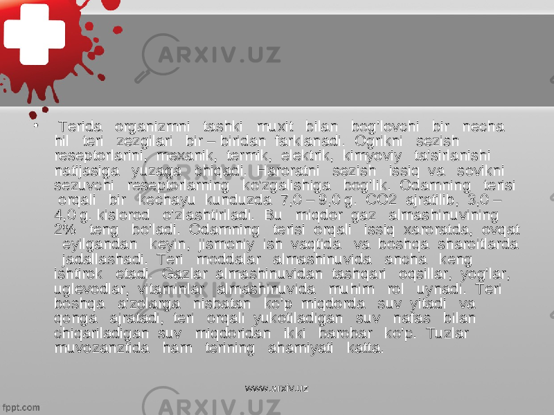 • Terida organizmni tashki muxit bilan bog’lovchi bir necha hil teri zezgilari bir – biridan farklanadi. Ogrikni sezish reseptorlarini, mexanik, termik, elektrik, kimyoviy ta’sirlanishi natijasiga yuzaga chiqadi. Haroratni sezish issiq va sovikni sezuvchi reseptorlarning ko&#39;zgalishiga bog’lik. Odamning terisi orqali bir kechayu kunduzda 7,0 – 9,0 g. CO2 ajratilib, 3,0 – 4,0 g. kislorod o’zlashtiriladi. Bu miqdor gaz almashinuvining 2% teng bo’ladi. Odamning terisi orqali issiq xaroratda, ovqat eyilgandan keyin, jismoniy ish vaqtida va boshqa sharoitlarda jadallashadi. Teri moddalar almashinuvida ancha keng ishtirok etadi. Gazlar almashinuvidan tashqari oqsillar, yog’lar, uglevodlar, vitaminlar almashinuvida muhim rol uynadi. Teri boshqa a’zolarga nisbatan ko’p miqdorda suv yitadi va qonga ajratadi, teri orqali yukotiladigan suv nafas bilan chiqariladigan suv miqdoridan ikki barobar ko’p. Tuzlar muvozanztida ham terining ahamiyati katta. www.arxiv.uz 