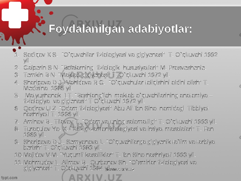 Foydalanilgan a dabiyotlar : 1. Sodiqov K.S. “O`quvchilar fiziologiyasi va gigiyenasi” T. O`qituvchi 1992 yil. 2. Galperin S . N . “ Bolalarning fiziologik hususiyatlari ” M . Prosveshenie . 3. Temkin B.N. “Maktab gigiyenasi” T. O`qituvchi 1972 yil. 4. Sharipova D . J ., Vohidova R . G . “O`quvchular toliqishini oldini olish” T. Medisina 1986 yil. 5. Matyushonok I.T. “Boshlang`ich maktab o`quvchilarining anatomiya – fiziologiya va gigienasi” T.O`qituvchi 1972 yil. 6. Qodirov U.Z. “Odam fiziologiyasi” Abu Ali Ibn Sino nomidagi Tibbiyot nashriyoti T. 1996 yil. 7. Aminov B ., Tilavov T . “ Odam va uning salomatligi ” T . O ` qituvchi 1993 yil . 8. Turaqulov Yo . X . “ Hozigi zamon biologiyasi va irsiyat masalalari ” T . Fan 1969 yil . 9. Sharipova D.J., Semyonova L. “O`quvchilarga gigiyenik ta`lim va tarbiya berish” T. O`qituvchi 1983 yil. 10. Majidov V.M. “Yuqumli kasalliklar” T. Ibn Sino nashriyoti 1993 yil. 11. Mahmudov I ., Alimov B ., Qurbonov Sh . “ O ` smirlar fiziologiyasi va gigiyenasi ” T . O ` qituvchi 1984 yil . www.arxiv.uz 