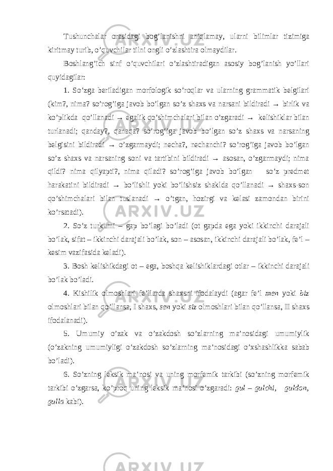 Tushunchalar orasidagi bog’lanishni aniqlamay, ularni bilimlar tizimiga kiritmay turib, o’quvchilar tilni ongli o’zlashtira olmaydilar. Boshlang’ich sinf o’quvchilari o’zlashtiradigan asosiy bog’lanish yo’llari quyidagilar: 1. So’zga beriladigan morfologik so’roqlar va ularning grammatik belgilari (kim?, nima? so’rog’iga javob bo’lgan so’z shaxs va narsani bildiradi → birlik va ko’plikda qo’llanadi → egalik qo’shimchalari bilan o’zgaradi → kelishiklar bilan turlanadi; qanday?, qanaqa? so’rog’iga javob bo’lgan so’z shaxs va narsaning belgisini bildiradi → o’zgarmaydi; necha?, nechanchi? so’rog’iga javob bo’lgan so’z shaxs va narsaning soni va tartibini bildiradi → asosan, o’zgarmaydi; nima qildi? nima qilyapti?, nima qiladi? so’rog’iga javob bo’lgan so’z predmet harakatini bildiradi → bo’lishli yoki bo’lishsiz shaklda qo’llanadi → shaxs-son qo’shimchalari bilan tuslanadi → o’tgan, hozirgi va kelasi zamondan birini ko’rsatadi). 2. So’z turkumi – gap bo’lagi bo’ladi (ot gapda ega yoki ikkinchi darajali bo’lak, sifat – ikkinchi darajali bo’lak, son – asosan, ikkinchi darajali bo’lak, fe’l – kesim vazifasida keladi). 3. Bosh kelishikdagi ot – ega, boshqa kelishiklardagi otlar – ikkinchi darajali bo’lak bo’ladi. 4. Kishilik olmoshlari fe’llarda shaxsni ifodalaydi (agar fe’l men yoki biz olmoshlari bilan qo’llansa, I shaxs, sen yoki siz olmoshlari bilan qo’llansa, II shaxs ifodalanadi). 5. Umumiy o’zak va o’zakdosh so’zlarning ma’nosidagi umumiylik (o’zakning umumiyligi o’zakdosh so’zlarning ma’nosidagi o’xshashlikka sabab bo’ladi). 6. So’zning leksik ma’nosi va uning morfemik tarkibi (so’zning morfemik tarkibi o’zgarsa, ko’proq uning leksik ma’nosi o’zgaradi: gul – gulchi, guldon, gulla kabi). 