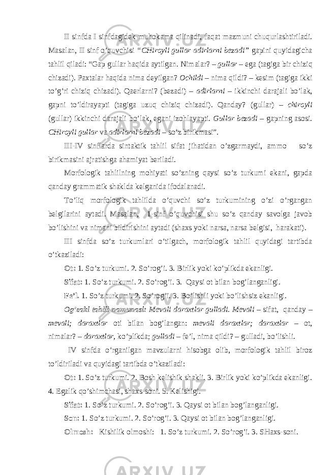 II sinfda I sinfdagidek muhokama qilinadi, faqat mazmuni chuqurlashtiriladi. Masalan, II sinf o’quvchisi “CHiroyli gullar adirlarni bezadi” gapini quyidagicha tahlil qiladi: “Gap gullar haqida aytilgan. N imala r? – gul lar – ega (tagiga bir chiz iq ch i zad i ). Paxtalar h a q ida nima d e yilgan? Ochildi – nima q ildi? – kes i m (tagiga ikki to’g’ri chizi q chizadi). Qaerlarni ? ( beza di) – adirlarni – ikk i nchi darajali bo’lak, gapni to’ldira yapti (tagiga uzuq chizi q chizadi). Q anday? ( gul lar) – chiroyli ( gul lar) ikk i nchi darajali bo’lak, egani izo h layapti. Gul lar beza di – gapning asosi. CHiroyli gul lar va adirlarni beza di – so’z bir i kmas i” . III-IV sinflarda s i ntakt i k tahlil sifat jihatidan o’zgarmaydi, ammo so’z birikmasini ajratishga ahamiyat beriladi. Morfologik tahlilning mohiyati so’zning qaysi so’z turkumi ekani, gapda qanday grammatik shaklda kelganida ifodalanadi. To’liq morfologik tahlilda o’quvchi so’z turkumining o’zi o’rgangan belgilarini aytadi. Masalan, 1-sinf o’quvchisi shu so’z qanday savolga javob bo’lishini va nimani bildirishini aytadi (shaxs yoki narsa, narsa belgisi, harakati). III sinfda so’z turkumlari o’tilgach, morfologik tahlil quyidagi tartibda o’tkaziladi: Ot: 1. So’z turkumi. 2. So’rog’i. 3. Birlik yoki ko’plikda ekanligi. Sifat: 1. So’z turkumi. 2. So’rog’i. 3. Qaysi ot bilan bog’langanligi. Fe’l. 1. So’z turkumi. 2. So’rog’i. 3. Bo’lishli yoki bo’lishsiz ekanligi. O g’zaki tahlil namunasi: Mevali daraxtlar gulla d i. M e vali – s i f at , qanday – m ev ali; daraxtlar ot i b i la n bo g’ langan: m e vali daraxtlar; d araxtla r – o t , nimala r? – daraxtlar, k o’ pl i kda; gulladi – f e ’l, n ima q il d i? – gulla di, bo’ l i shl i . IV sinf da o’rganilgan mavzularni hisobga olib, morfologik tahlil biroz to’ldiriladi va quyidagi tartibda o’tkaziladi: Ot: 1. So’z turkumi. 2. Bosh kelishik shakli. 3. Birlik yoki ko’plikda ekanligi. 4. Egalik qo’shimchasi, shaxs-soni. 5. Kelishigi. Sifat: 1. So’z turkumi. 2. So’rog’i. 3. Qaysi ot bilan bog’langanligi. Son: 1. So’z turkumi. 2. So’rog’i. 3. Qaysi ot bilan bog’langanligi. Olmosh: Kishilik olmoshi: 1. So’z turkumi. 2. So’rog’i. 3. SHaxs-soni. 