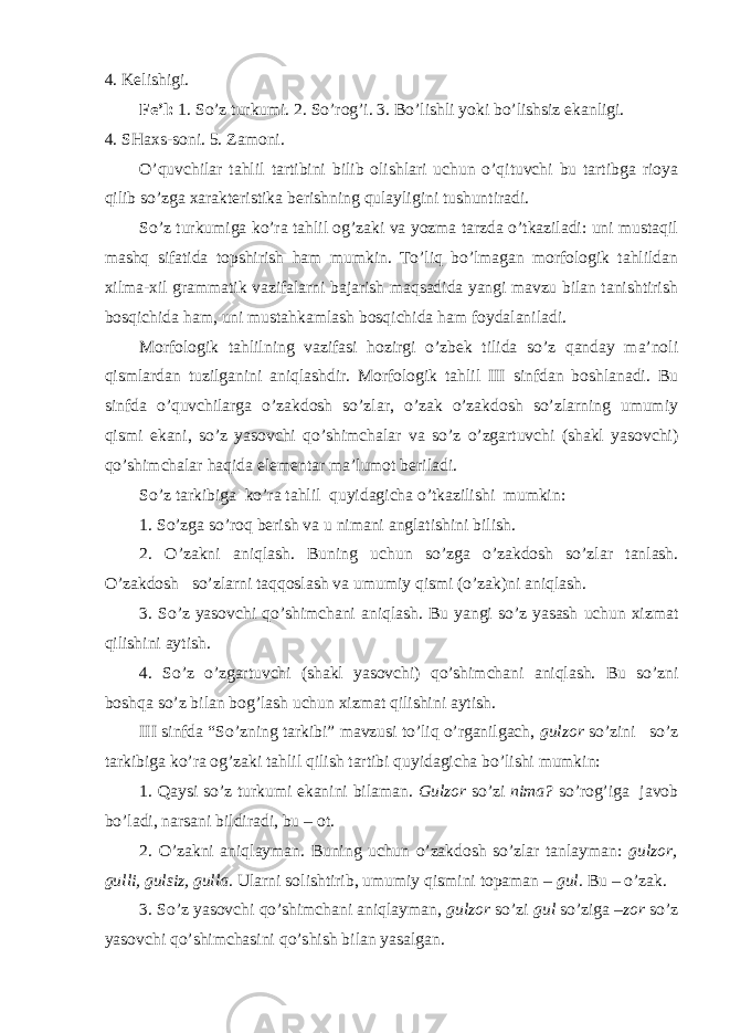 4. Kelishigi. Fe’l: 1. So’z turkumi. 2. So’rog’i. 3. Bo’lishli yoki bo’lishsiz ekanligi. 4. SHaxs-soni. 5. Zamoni. O’quvchilar tahlil tartibini bilib olishlari uchun o’qituvchi bu tartibga rioya qilib so’zga xarakteristika berishning qulayligini tushuntiradi. So’z turkumiga ko’ra tahlil og’zaki va yozma tarzda o’tkaziladi: uni mustaqil mashq sifatida topshirish ham mumkin. To’liq bo’lmagan morfologik tahlildan xilma-xil grammatik vazifalarni bajarish maqsadida yangi mavzu bilan tanishtirish bosqichida ham, uni mustahkamlash bosqichida ham foydalaniladi. Morfologik tahlilning vazifasi hozirgi o’zbek tilida so’z qanday ma’noli qismlardan tuzilganini aniqlashdir. Morfologik tahlil III sinfdan boshlanadi. Bu sinfda o’quvchilarga o’zakdosh so’zlar, o’zak o’zakdosh so’zlarning umumiy qismi ekani, so’z yasovchi qo’shimchalar va so’z o’zgartuvchi (shakl yasovchi) qo’shimchalar haqida elementar ma’lumot beriladi. So’z tarkibiga ko’ra tahlil quyidagicha o’tkazilishi mumkin: 1. So’zga so’roq berish va u nimani anglatishini bilish. 2. O’zakni aniqlash. Buning uchun so’zga o’zakdosh so’zlar tanlash. O’zakdosh so’zlarni taqqoslash va umumiy qismi (o’zak)ni aniqlash. 3. So’z yasovchi qo’shimchani aniqlash. Bu yangi so’z yasash uchun xizmat qilishini aytish. 4. So’z o’zgartuvchi (shakl yasovchi) qo’shimchani aniqlash. Bu so’zni boshqa so’z bilan bog’lash uchun xizmat qilishini aytish. III sinfda “So’zning tarkibi” mavzusi to’liq o’rganilgach, gulzor so’zini so’z tarkibiga ko’ra og’zaki tahlil qilish tartibi quyidagicha bo’lishi mumkin: 1 . Qaysi so’z turkumi ekanini bilaman . Gulzor so’zi nima? so’rog’iga javob bo’ladi, narsani bildiradi, bu – ot. 2. O’zakni aniqlayman. Buning uchun o’zakdosh so’zlar tanlayman: gulzor, gulli, gulsiz, gulla. Ularni solishtirib, umumiy qismini topaman – gul. Bu – o’zak. 3. So’z yasovchi qo’shimchani aniqlayman, gulzor so’zi gul so’ziga –zor so’z yasovchi qo’shimchasini qo’shish bilan yasalgan. 