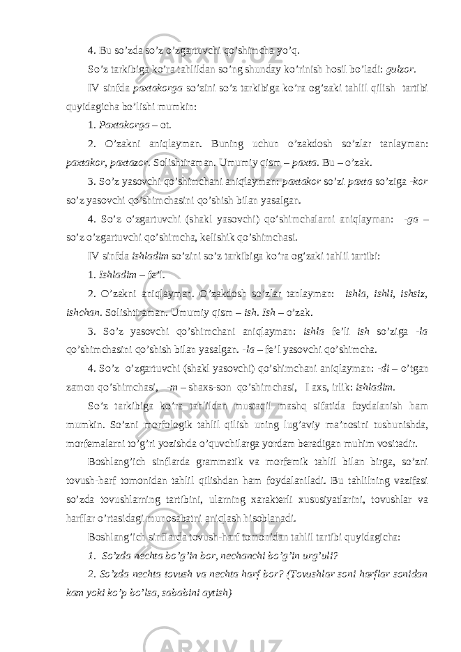 4. B u so’zda so’z o’zgartuvchi qo’shimcha yo’q. So’z tarkibiga ko’ra tahlildan so’ng shunday ko’rinish hosil bo’ladi: gulzor. IV sinfda paxtakorga so’zini so’z tarkibiga ko’ra og’zaki tahlil qilish tartibi quyidagicha bo’lishi mumkin: 1. Paxtakorga – ot. 2. O’zakni aniqlayman. Buning uchun o’zakdosh so’zlar tanlayman: paxtakor, paxtazor. Solishtiraman. Umumiy qism – paxta. Bu – o’zak. 3. So’z yasovchi qo’shimchani aniqlayman: paxtakor so’zi paxta so’ziga -kor so’z yasovchi qo’shimchasini qo’shish bilan yasalgan. 4. So’z o’zgartuvchi (shakl yasovchi) qo’shimchalarni aniqlayman: -ga – so’z o’zgartuvchi qo’shimcha, kelishik qo’shimchasi. IV sinfda ishladim so’zini so’z tarkibiga ko’ra og’zaki tahlil tartibi: 1. Ishladim – fe’l. 2. O’zakni aniqlayman. O’zakdosh so’zlar tanlayman: ishla, ishli, ishsiz, ishchan. Solishtiraman. Umumiy qism – ish. Ish – o’zak. 3. So’z yasovchi qo’shimchani aniqlayman: ishla fe’li ish so’ziga -la qo’shimchasini qo’shish bilan yasalgan. -la – fe’l yasovchi qo’shimcha. 4. So’z o’zgartuvchi (shakl yasovchi) qo’shimchani aniqlayman: -di – o’tgan zamon qo’shimchasi, -m – shaxs-son qo’shimchasi, I axs, irlik: i shladim. So’z tarkibiga ko’ra tahlildan mustaqil mashq sifatida foydalanish ham mumkin. So’zni morfologik tahlil qilish uning lug’aviy ma’nosini tushunishda, morfemalarni to’g’ri yozishda o’quvchilarga yordam beradigan muhim vositadir. Boshlang’ich sinflarda grammatik va morfemik tahlil bilan birga, so’zni tovush-harf tomonidan tahlil qilishdan ham foydalaniladi. Bu tahlilning vazifasi so’zda tovushlarning tartibini, ularning xarakterli xususiyatlarini, tovushlar va harflar o’rtasidagi munosabatni aniqlash hisoblanadi. Boshlang’ich sinflarda tovush-harf tomonidan tahlil tartibi quyidagicha: 1. So’zda nechta bo’g’in bor, nechanchi bo’g’in urg’uli? 2. So’zda nechta tovush va nechta harf bor? (Tovush lar soni harf lar sonidan kam yoki ko’p bo’lsa, sababini aytish) 