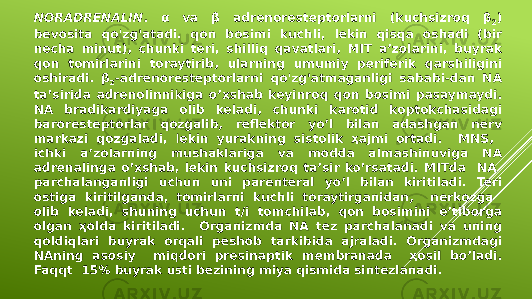 NORADRENALIN . α va β adrenoresteptorlarni (kuchsizroq β 2 ) bevosita qo&#39;zg&#39;atadi. qon bosimi kuchli, lekin qisqa oshadi (bir necha minut), chunki teri, shilliq qavatlari, MIT a’zolarini, buyrak qon tomirlarini toraytirib, ularning umumiy periferik qarshiligini oshiradi. β 2 -adrenoresteptorlarni qo&#39;zg&#39;atmaganligi sababi-dan NA ta’sirida adrenolinnikiga o’xshab keyinroq qon bosimi pasaymaydi. NA bradikardiyaga olib keladi, chunki karotid koptokchasidagi baroresteptorlar qozgalib, reflektor yo’l bilan adashgan nerv markazi qozgaladi, lekin yurakning sistolik ҳajmi ortadi. MNS, ichki a’zolarning mushaklariga va modda almashinuviga NA adrenalinga o’xshab, lekin kuchsizroq ta’sir ko’rsatadi. MITda NA parchalanganligi uchun uni parenteral yo’l bilan kiritiladi. Teri ostiga kiritilganda, tomirlarni kuchli toraytirganidan, nerkozga olib keladi, shuning uchun t/i tomchilab, qon bosimini e’tiborga olgan ҳolda kiritiladi. Organizmda NA tez parchalanadi va uning qoldiqlari buyrak orqali peshob tarkibida ajraladi. Organizmdagi NAning asosiy miqdori presinaptik membranada ҳosil bo’ladi. Faqqt 15% buyrak usti bezining miya qismida sintezlanadi. 