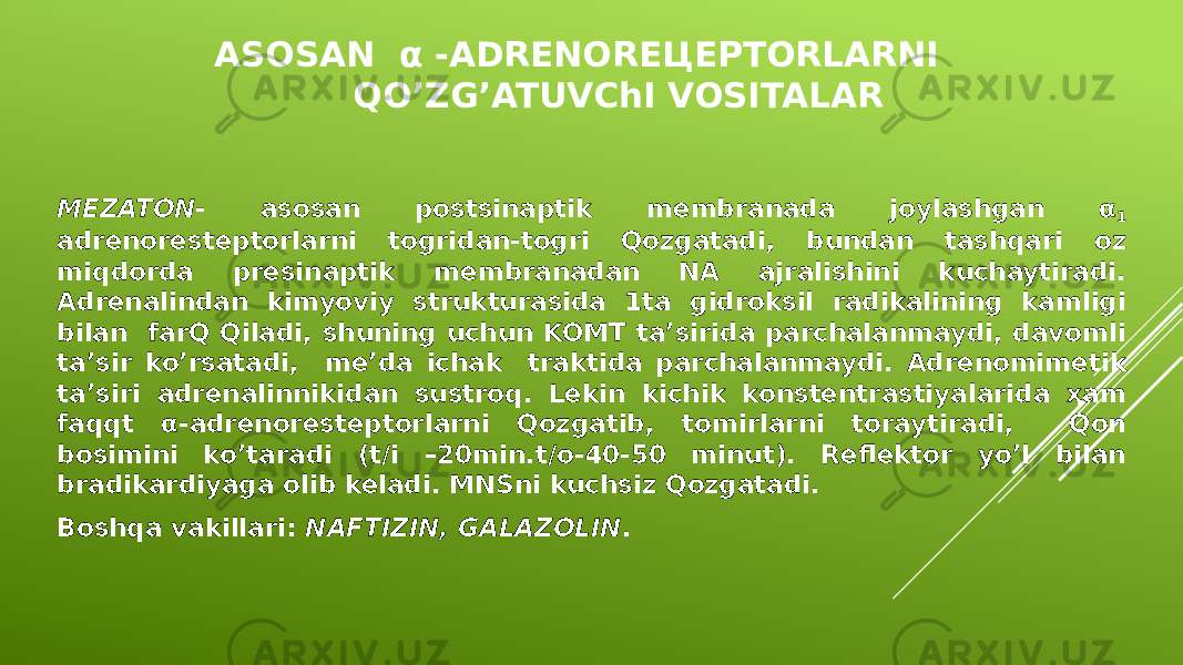 ASOSAN α -ADRENOREЦEPTORLARNI QO’ZG’ATUVChI VOSITALAR MEZATON - asosan postsinaptik membranada joylashgan α 1 adrenoresteptorlarni togridan-togri Qozgatadi, bundan tashqari oz miqdorda presinaptik membranadan NA ajralishini kuchaytiradi. Adrenalindan kimyoviy strukturasida 1ta gidroksil radikalining kamligi bilan farQ Qiladi, shuning uchun KOMT ta’sirida parchalanmaydi, davomli ta’sir ko’rsatadi, me’da ichak traktida parchalanmaydi. Adrenomimetik ta’siri adrenalinnikidan sustroq. Lekin kichik konstentrastiyalarida ҳam faqqt α-adrenoresteptorlarni Qozgatib, tomirlarni toraytiradi, Qon bosimini ko’taradi (t/i –20min.t/o-40-50 minut). Reflektor yo’l bilan bradikardiyaga olib keladi. MNSni kuchsiz Qozgatadi. Boshqa vakillari: NAFTIZIN, GALAZOLIN . 