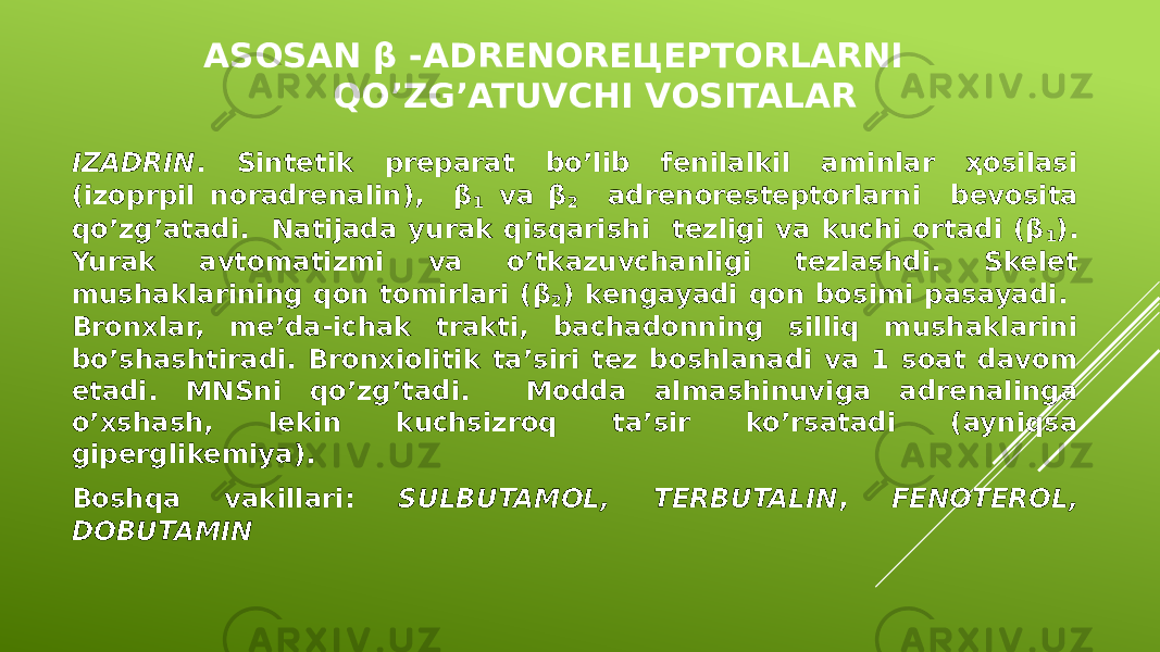 ASOSAN β -ADRENOREЦEPTORLARNI QO’ZG’ATUVCHI VOSITALAR IZADRIN . Sintetik preparat bo’lib fenilalkil aminlar ҳosilasi (izoprpil noradrenalin), β 1 va β 2 adrenoresteptorlarni bevosita qo’zg’atadi. Natijada yurak qisqarishi tezligi va kuchi ortadi (β 1 ). Yurak avtomatizmi va o’tkazuvchanligi tezlashdi. Skelet mushaklarining qon tomirlari (β 2 ) kengayadi qon bosimi pasayadi. Bronxlar, me’da-ichak trakti, bachadonning silliq mushaklarini bo’shashtiradi. Bronxiolitik ta’siri tez boshlanadi va 1 soat davom etadi. MNSni qo’zg’tadi. Modda almashinuviga adrenalinga o’xshash, lekin kuchsizroq ta’sir ko’rsatadi (ayniqsa giperglikemiya). Boshqa vakillari: SULBUTAMOL, TERBUTALIN , FENOTEROL, DOBUTAMIN 