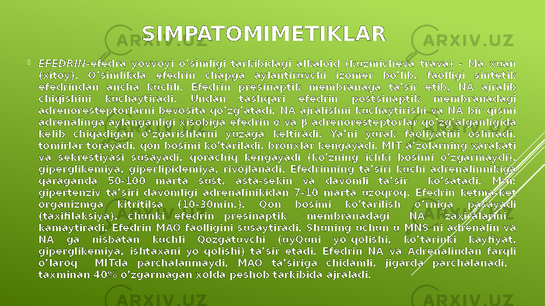 SIMPATOMIMETIKLAR  EFEDRIN -efedra yovvoyi o’simligi tarkibidagi alkaloid (kuzmicheva trava) - Ma xuan (xitoy). O’simlikda efedrin chapga aylantiruvchi izomer bo’lib, faolligi sintetik efedrindan ancha kuchli. Efedrin presinaptik membranaga ta’sir etib, NA ajralib chiqishini kuchaytiradi. Undan tashqari efedrin postsinaptik membranadagi adrenoresteptorlarni bevosita qo’zg’atadi. NA ajralishni kuchaytirishi va NA bir qismi adrenalinga aylanganligi xisobiga efedrin α va β adrenoresteptorlar qo’zg’alganligida kelib chiqadigan o’zgarishlarni yuzaga keltiradi. Ya’ni yurak faoliyatini oshiradi, tomirlar torayadi, qon bosimi ko’tariladi, bronxlar kengayadi, MIT a’zolarning ҳarakati va sekrestiyasi susayadi, qorachiq kengayadi (ko’zning ichki bosimi o’zgarmaydi), giperglikemiya, giperlipidemiya, rivojlanadi. Efedrinning ta’siri kuchi adrenalinnikiga qaraganda 50-100 marta sust, asta-sekin va davomli ta’sir ko’satadi. M-n: gipertenziv ta’siri davomligi adrenalinikidan 7-10 marta uzoqroq. Efedrin ketma-ket organizmga kitritilsa (10-30min.). Qon bosimi ko’tarilish o’rniga pasayadi (taxifilaksiya), chunki efedrin presinaptik membranadagi NA zaҳiralarini kamaytiradi. Efedrin MAO faolligini susaytiradi. Shuning uchun u MNS ni adrenalin va NA ga nisbatan kuchli Qozgatuvchi (uyQuni yo`qolishi, ko’tarinki kayfiyat, giperglikemiya, ishtaxani yo`qolishi) ta’sir etadi. Efedrin NA va Adrenalindan farqli o’laroq MITda parchalanmaydi, MAO ta’siriga chidamli, jigarda parchalanadi, taxminan 40% o’zgarmagan xolda peshob tarkibida ajraladi. 