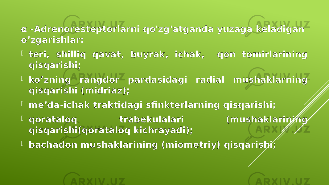 α -Adrenoresteptorlarni qo&#39;zg&#39;atganda yuzaga keladigan o’zgarishlar:  teri, shilliq qavat, buyrak, ichak, qon tomirlarining qisqarishi;  ko’zning rangdor pardasidagi radial mushaklarning qisqarishi (midriaz);  me’da-ichak traktidagi sfinkterlarning qisqarishi;  qorataloq trabekulalari (mushaklarining qisqarishi(qorataloq kichrayadi);  bachadon mushaklarining (miometriy) qisqarishi; 