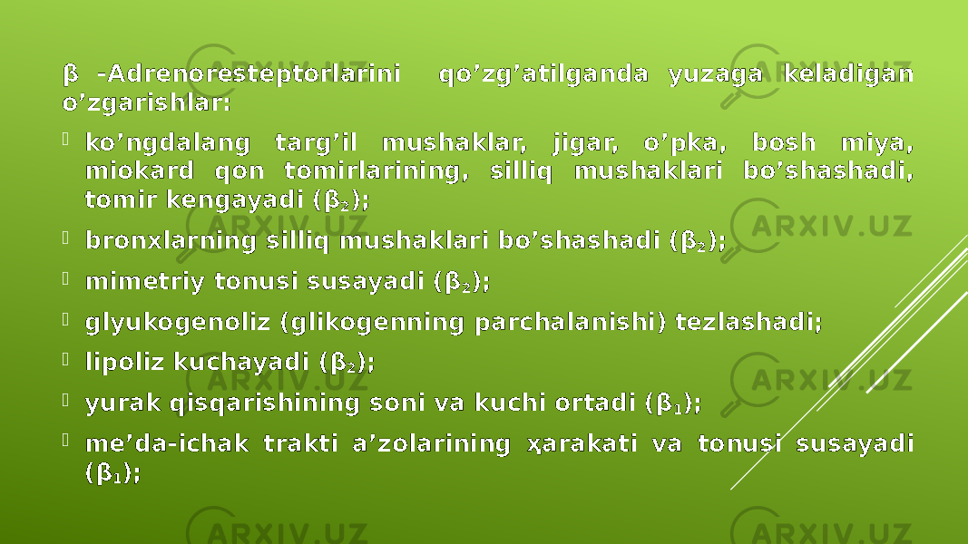 β -Adrenoresteptorlarini qo’zg’atilganda yuzaga keladigan o’zgarishlar:  ko’ngdalang targ’il mushaklar, jigar, o’pka, bosh miya, miokard qon tomirlarining, silliq mushaklari bo’shashadi, tomir kengayadi (β 2 );  bronxlarning silliq mushaklari bo’shashadi (β 2 );  mimetriy tonusi susayadi (β 2 );  glyukogenoliz (glikogenning parchalanishi) tezlashadi;  lipoliz kuchayadi (β 2 );  yurak qisqarishining soni va kuchi ortadi (β 1 );  me’da-ichak trakti a’zolarining ҳarakati va tonusi susayadi (β 1 ); 