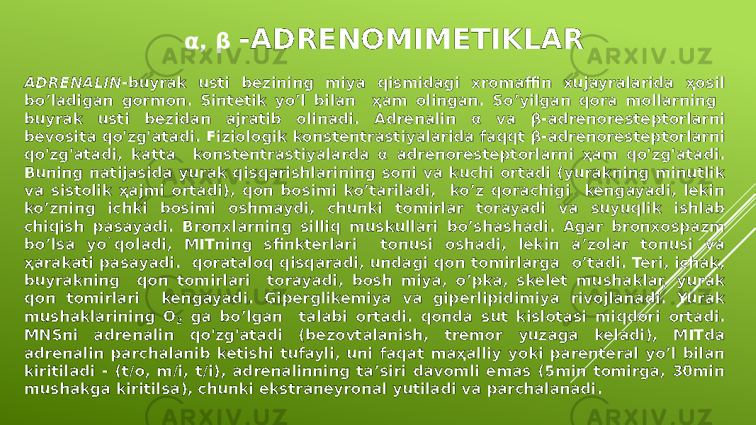 α, β -ADRENOMIMETIKLAR ADRENALIN -buyrak usti bezining miya qismidagi xromaffin xujayralarida ҳosil bo’ladigan gormon. Sintetik yo’l bilan ҳam olingan. So’yilgan qora mollarning buyrak usti bezidan ajratib olinadi. Adrenalin α va β-adrenoresteptorlarni bevosita qo&#39;zg&#39;atadi. Fiziologik konstentrastiyalarida faqqt β-adrenoresteptorlarni qo&#39;zg&#39;atadi, katta konstentrastiyalarda α adrenoresteptorlarni ҳam qo&#39;zg&#39;atadi. Buning natijasida yurak qisqarishlarining soni va kuchi ortadi (yurakning minutlik va sistolik ҳajmi ortadi), qon bosimi ko’tariladi, ko’z qorachigi kengayadi, lekin ko’zning ichki bosimi oshmaydi, chunki tomirlar torayadi va suyuqlik ishlab chiqish pasayadi. Bronxlarning silliq muskullari bo’shashadi. Agar bronxospazm bo’lsa yo`qo ladi, MITning sfinkterlari tonusi oshadi, lekin a’zolar tonusi va ҳarakati pasayadi. qorataloq qisqaradi, undagi qon tomirlarga o’tadi. Teri, ichak, buyrakning qon tomirlari torayadi, bosh miya, o’pka, skelet mushaklar, yurak qon tomirlari kengayadi. Giperglikemiya va giperlipidimiya rivojlanadi. Yurak mushaklarining O 2 ga bo’lgan talabi ortadi. qonda sut kislotasi miqdori ortadi. MNSni adrenalin qo&#39;zg&#39;atadi (bezovtalanish, tremor yuzaga keladi), MITda adrenalin parchalanib ketishi tufayli, uni faqat maҳalliy yoki parenteral yo’l bilan kiritiladi - (t/o, m/i, t/i), adrenalinning ta’siri davomli emas (5min tomirga, 30min mushakga kiritilsa), chunki ekstraneyronal yutiladi va parchalanadi. 