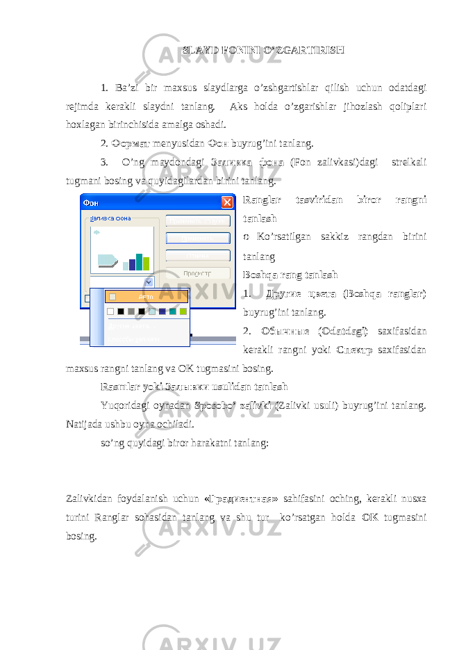SLAYD FONINI O’ZGARTIRISH 1. Ba’zi bir maxsus slaydlarga o’zshgartishlar qilish uchun odatdagi rejimda kerakli slaydni tanlang. Aks holda o’zgarishlar jihozlash qoliplari hoxlagan birinchisida amalga oshadi. 2. Формат menyusidan Фон buyrug’ini tanlang. 3. O’ng maydondagi Заливка фона (Fоn zalivkasi)dagi strelkali tugmani bosing va quyidagilardan birini tanlang. Ranglar tasviridan biror rangni tanlash o Ko’rsatilgan sakkiz rangdan birini tanlang Boshqa rang tanlash 1. Другие цвета ( Boshqa ranglar) buyrug’ini tanlang. 2. Обычные (Odatdagi) saxifasidan kerakli rangni yoki Спектр saxifasidan maxsus rangni tanlang va OK tugmasini bosing. Rasmlar yoki Залывки usulidan tanlash Yuqoridagi oynadan Sp о s о bo’ zalivki ( Zalivki usuli) buyrug’ini tanlang. Natijada ushbu oyna ochiladi. so’ng quyidagi biror harakatni tanlang: Zalivkidan foydalanish uchun « Градиентная » sahifasini oching, kerakli nusxa turini Ranglar sohasidan tanlang va shu tur ko’rsatgan holda OK tugmasini bosing. 