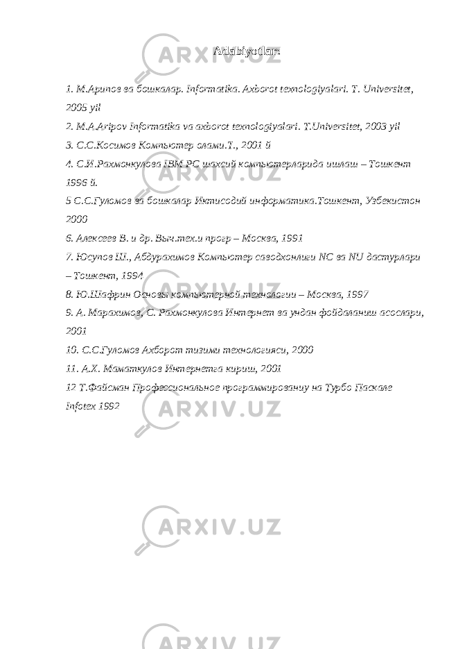  Adabiyotlar: 1. М . Арипов ва бошкалар . Informatika. Axborot texnologiyalari. Т . Universitet, 2005 yil 2. М . А . А ripov Informatika va axborot texnologiyalari. T.Universitet, 2003 yil 3. C.C. Косимов Компьютер олами . Т ., 2001 й 4. С . И . Рахмонкулова IBM PC шахсий компьютерларида ишлаш – Тошкент 1996 й . 5 С . С . Гуломов ва бошкалар Иктисодий информатика . Тошкент , Узбекистон 2000 6. Алексеев В. и др. Выч.тех.и прогр – Москва, 1991 7. Юсупов Ш., Абдурахимов Компьютер саводхонлиги NC ва NU дастурлари – Тошкент, 1994 8. Ю.Шафрин Основы компьютерной технологии – Москва, 1997 9. А. Марахимов, С. Рахмонкулова Интернет ва ундан фойдаланиш асослари, 2001 10. С.С.Гуломов Ахборот тизими технологияси, 2000 11. А.Х. Маматкулов Интернетга кириш, 2001 12 Т.Файсман Профессиональное программированиу на Турбо Паскале Infotex 1992 