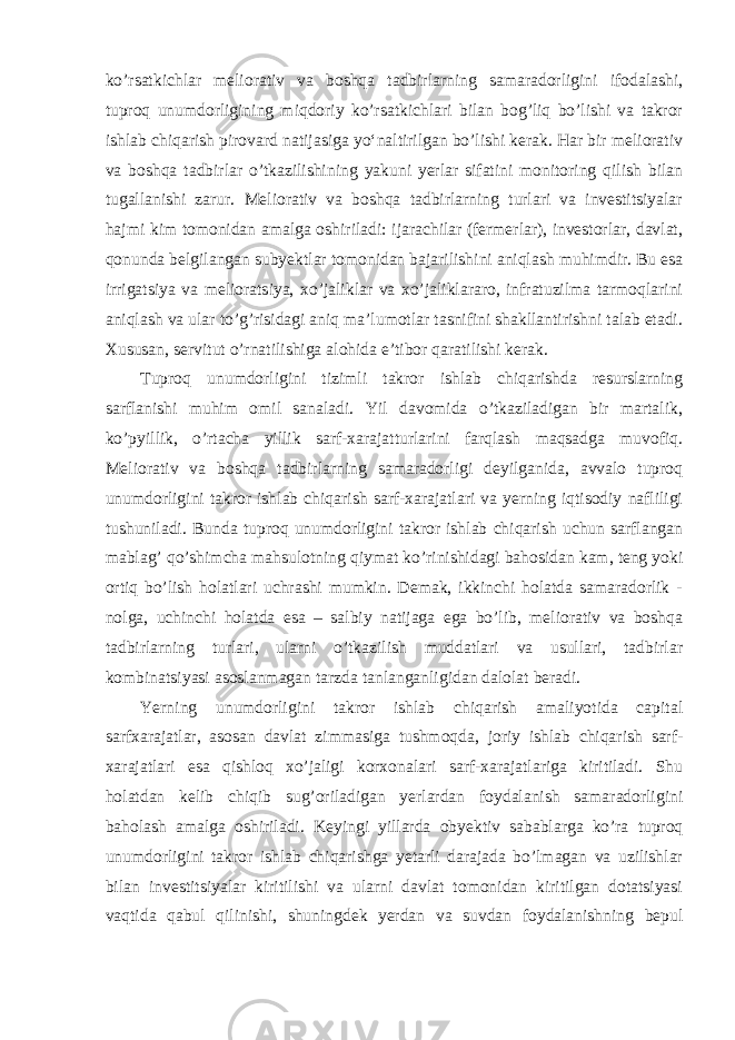 ko’rsatkichlar meliorativ va boshqa tadbirlarning samaradorligini ifodalashi, tuproq unumdorligining miqdoriy ko’rsatkichlari bilan bog’liq bo’lishi va takror ishlab chiqarish pirovard natijasiga yoʻnaltirilgan bo’lishi kerak. Har bir meliorativ va boshqa tadbirlar o’tkazilishining yakuni yerlar sifatini monitoring qilish bilan tugallanishi zarur. Meliorativ va boshqa tadbirlarning turlari va investitsiyalar hajmi kim tomonidan amalga oshiriladi: ijarachilar (fermerlar), investorlar, davlat, qonunda belgilangan subyektlar tomonidan bajarilishini aniqlash muhimdir. Bu esa irrigatsiya va melioratsiya, xo’jaliklar va xo’jaliklararo, infratuzilma tarmoqlarini aniqlash va ular to’g’risidagi aniq ma’lumotlar tasnifini shakllantirishni talab etadi. Xususan, servitut o’rnatilishiga alohida e’tibor qaratilishi kerak. Tuproq unumdorligini tizimli takror ishlab chiqarishda resurslarning sarflanishi muhim omil sanaladi. Yil davomida o’tkaziladigan bir martalik, ko’pyillik, o’rtacha yillik sarf-xarajatturlarini farqlash maqsadga muvofiq. Meliorativ va boshqa tadbirlarning samaradorligi deyilganida, avvalo tuproq unumdorligini takror ishlab chiqarish sarf-xarajatlari va yerning iqtisodiy nafliligi tushuniladi. Bunda tuproq unumdorligini takror ishlab chiqarish uchun sarflangan mablag’ qo’shimcha mahsulotning qiymat ko’rinishidagi bahosidan kam, teng yoki ortiq bo’lish holatlari uchrashi mumkin. Demak, ikkinchi holatda samaradorlik - nolga, uchinchi holatda esa – salbiy natijaga ega bo’lib, meliorativ va boshqa tadbirlarning turlari, ularni o’tkazilish muddatlari va usullari, tadbirlar kombinatsiyasi asoslanmagan tarzda tanlanganligidan dalolat beradi. Yerning unumdorligini takror ishlab chiqarish amaliyotida capital sarfxarajatlar, asosan davlat zimmasiga tushmoqda, joriy ishlab chiqarish sarf- xarajatlari esa qishloq xo’jaligi korxonalari sarf-xarajatlariga kiritiladi. Shu holatdan kelib chiqib sug’oriladigan yerlardan foydalanish samaradorligini baholash amalga oshiriladi. Keyingi yillarda obyektiv sabablarga ko’ra tuproq unumdorligini takror ishlab chiqarishga yetarli darajada bo’lmagan va uzilishlar bilan investitsiyalar kiritilishi va ularni davlat tomonidan kiritilgan dotatsiyasi vaqtida qabul qilinishi, shuningdek yerdan va suvdan foydalanishning bepul 