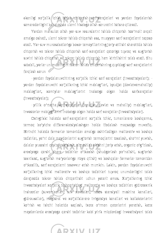 ekanligi xo’jalik ichki ishlab chiqarish sarf-xarajatlari va yerdan foydalanish samaradorligini baholashda ularni hisobga olish zaruratini istisno qilaredi. Yerdan mahsulot olish yer-suv resurslarini ishlab chiqarish iste’moli orqali amalga oshadi, ularni takror ishlab chiqarish esa, muayyan sarf-xarajatlarni taqozo etadi. Yer-suv munosabatlariga bozor tamoyillarining joriy etilishi sharoitida ishlab chiqarish va takror ishlab chiqarish sarf-xarajatlari qatoriga tuproq va sug’orish suvini ishlab chiqarish va takror ishlab chiqarish ham kiritilishini talab etadi. Shu sababli, yerlar unumdorligini takror ishlab chiqarishning quyidagi sarf-xarajatlarini farqlash zarur: - yerdan foydalanuvchining xo’jalik ichki sarf-xarajatlari (investitsiyalari); - yerdan foydalanuvchi xo’jalikning ichki mablag’lari, byudjet (davlatvamahalliy) mablag’lari, xomiylar mablag’larini inobatga olgan holda sarfxarajatlar (investitsiyalar); - yillik o’rtacha sarf-xarajatlar (byudjet, davlat va mahalliy) mablag’lari, investorlar mablag’larini inobatga olgan holda sarf-xarajatlar (investitsiyalar). Oxirgiikki holatda sarf-xarajatlarni xo’jalik ichki, tumanlararo boshqarma, tarmoq bo’yicha differensiatsiyalashgan holda ifodalash maqsadga muvofiq. Birinchi holatda fermerlar tomonidan amalga oshiriladigan meliorativ va boshqa tadbirlar, ya’ni dala maydonlarini sug’orish tarmoqlarini tozalash, sho’rni yuvish, dalalar yuzasini capital tekislash, almashlab ekishni joriy etish, organic o’g’itlash, eroziyaga qarshi chora- tadbirlar o’tkazish (shudgorlash yo’nalishi, sug’orish texnikasi, sug’orish me’yorlariga rioya qilish) va boshqalar fermerlar tomonidan o’tkazilib, sarf-xarajatlarni tasavvur etish mumkin. Lekin, yerdan foydalanuvchi xo’jalikning ichki meliorativ va boshqa tadbirlari tuproq unumdorligini talab darajasida takror ishlab chiqarilishi uchun yetarli emas. Xo’jalikning ichki investitsiyalari xo’jalik tashqarisidagi meliorativ va boshqa tadbirlar: gidrotexnik inshootlar (suvomborlari, suv xavzalari, nasos stansiyali mashina kanallari, gidrouzellar), magistral va xo’jaliklararo irrigatsiya kanallari va kollektorlarini ko’rish va ishchi holatida saqlash, ixota o’rmon qatorlarini yaratish, katta maydonlarda eroziyaga qarshi tadbirlar kabi yirik miqdordagi investitsiyani talab 