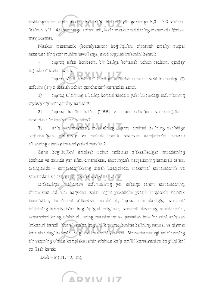 tashlangandan keyin paxta hosildorligi birinchi yili gektariga 5,0 - 7,0 sentner; ikkinchi yili - 4,0 sentnerga ko’tariladi, lekin mazkur tadbirning matematik ifodasi mavjudemas. Mazkur matematik (korrelyatsion) bog’liqlikni o’rnatish amaliy nuqtai nazardan bir qator muhim savollarga javob toppish imkonini beradi: - tuproq sifati bonitetini bir ballga ko’tarish uchun tadbirni qanday hajmda o’tkazish kerak. - tuproq sifati bonitetini 1 ballga ko’tarish uchun u yoki bu turdagi (i) tadbirni (Ti) o’tkazish uchun qancha sarf-xarajatlar zarur. 1) tuproq sifatining 1 ballga ko’tarilishida u yoki bu turdagi tadbirlarning qiyosiy qiymati qanday bo’ladi? 2) tuproq bonitet balini (TBB) va unga ketadigan sarf-xarajatlarni dasturlash imkoniyatlari qanday? 3) aniq yer maydoni, massivining tuproq boniteti balining oshishiga sarflanadigan moliyaviy va material-texnik resurslar xarajatlarini nazorat qilishning qanday imkoniyatlari mavjud? Zarur bog’liqlikni aniqlash uchun tadbirlar o’tkaziladigan muddatning boshida va oxirida yer sifati dinamikasi, shuningdek natijalarning samarali ta’siri oraliqlarida – samaradorlikning ortish bosqichida, maksimal samaradorlik va samaradorlik pasayganda uzluksiz kuzatish zarur. O’tkazilgan meliorativ tadbirlarning yer sifatiga ta’siri samaradorligi dinamikasi tadbirlar bo’yicha ishlar hajmi yuzasidan yetarli miqdorda statistik kuzatishlar, tadbirlarni o’tkazish muddatlari, tuproq unumdorligiga samarali ta’sirining korrelyatsion bog’liqligini belgilash, samarali davrning muddatlarini, samaradorlikning o’sishini, uning maksimum va pasayish bosqichlarini aniqlash imkonini beradi. Korrelyatsion bog’liqlik tuproq bonitet balining natural va qiymat ko’rinishidagi bahosini belgilash imkonini yaratadi. Bir necha turdagi tadbirlarning bir vaqtning o’zida kompleks ta’sir etishida ko’p omilli korrelyatsion bog’liqlikni qo’llash kerak: DBk = F (T1, T2, Tn); 