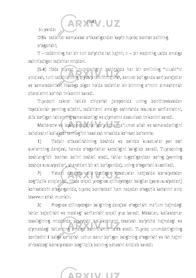  (6.4) bu yerda: DBk- tadbirlar kompleksi o’tkazilgandan keyin tuproq bonitet balining o’zgarishi; T – tadbirning har bir turi bo’yicha ish hajmi; n – bir vaqtning uzida amalga oshiriladigan tadbirlar miqdori. (6.4) ifoda tuproq unumdorligini oshirishda har bir omilning “ulushi”ni aniqlash, turli tadbirlarning qiyosiy tahlilini qilish, zarurat bo’lganda sarf-xarajatlar va samaradorlikni hisobga olgan holda tadbirlar bir-birining o’rnini almashtirish choralarini ko’rish imkonini beradi. Tuproqni takror ishlab chiqarish jarayonida uning bonitirovkasidan foydalanish yerning sifatini, tadbirlarni amalga oshirishda resurslar sarflanishini, olib borilgan ishlarning samaradorligi va qiymatini dasturlash imkonini beradi. Meliorativ va boshqa tadbirlar ko’pincha ma’lumot olish va samaradorligini baholashni kollektor tarmog’ini tozalash misolida ko’rsati bo’tamiz: 1) Tadbir o’tkazilishining boshida va oxirida kuzatuvlar yer osti suvlarining darajasi, hamda o’zgarishlar kattaligini belgilab beradi. Tuproqning boshlang’ich bonitet balini tashkil etadi, ishlar tugatilganidan so’ng (yerning boshqa xususiyatlari, sharoitlari bir xil bo’lganida), uning o’zgarishi kuzatiladi. 2) Yetarli darajada olib borilgan kuzatuvlar natijasida korrelyatsion bog’liqlik aniqlanadi. Ifoda orqali prognoz qilinayotgan belgilar (yerxususiyatlari) ko’rsatkichi o’zgarganida, tuproq bonitetbali ham naqadar o’zgarib ketishini aniq tasavvur etish mumkin. 3) Prognoz qilinayotgan belgining darajasi o’zgarishi ma’lum hajmdagi ishlar bajarilishi va mablag’ sarflanishi orqali yuz beradi. Masalan, kollektorlar tozaligining miqdorda pasayishi kollektorlarni tozalash bo’yicha hajmdagi va qiymatdagi ishlarning amalga oshirilishini talab etadi. Tuproq unumdorligining bonitetini 1 balga ko’tarish uchun zarur bo’lgan belgining o’zgarishi va ish hajmi o’rtasidagi korrelyatsion bog’liqlik balning bahosini aniqlab beradi: 