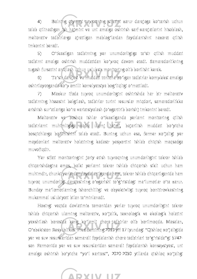 4) Balning qiymati tuproqning sifatini zarur darajaga ko’tarish uchun talab qilinadigan ish hajmini va uni amalga oshirish sarf-xarajatlarini hisoblash, meliorativ tadbirlarga ajratilgan mablag’lardan foydalanishni nazorat qilish imkonini beradi. 5) O’tkazilgan tadbirning yer unumdorligiga ta’sir qilish muddati tadbirni amalga oshirish muddatidan ko’proq davom etadi. Samaradorlikning tugash fursatini aniqlash uchun uzluksiz monitoring olib borilishi kerak. 6) Ta’sir darajasi va muddati turlicha bo’lgan tadbirlar kompleksi amalga oshirilayotganda ko’p omilli korrelyatsiya bog’liqligi o’rnatiladi. 7) Mazkur ifoda tuproq unumdorligini oshirishda har bir meliorativ tadbirning hissasini belgilash, tadbirlar turini resurslar miqdori, samaradorlikka erishish sur’atlariga ko’ra variatsiyalash (o’zgartirib borish) imkonini beradi. Meliorativ va boshqa ishlar o’tkazilganda yerlarni monitoring qilish tadbirlarni muhimligiga ko’ra ularni hajmi, bajarilish muddati bo’yicha bosqichlarga bo’linishini talab etadi. Buning uchun esa, fermer xo’jaligi yer maydonlari meliorativ holatining kadastr pasportini ishlab chiqish maqsadga muvofiqdir. Yer sifati monitoringini joriy etish tuproqning unumdorligini takror ishlab chiqarishdagina emas, balki yerlarni takror ishlab chiqarish sikli uchun ham muhimdir, chunki yerlardan foydalanilganda ham, takror ishlab chiqarilganida ham tuproq unumdorligi darajasining o’zgarishi to’g’risidagi ma’lumotlar o’ta zarur. Bunday ma’lomotlarning ishonchliligi va obyektivligi tuproq bonitirovkasining mukammal uslubiyoti bilan ta’minlanadi. Hozirgi vaqtda davlatimiz tomonidan yerlar tuproq unumdorligini takror ishlab chiqarish ularning meliorativ, xo’jalik, texnologik va ekologik holatini yaxshilash borasida keng ko’lamli chora-tadbirlar olib borilmoqda. Masalan, O’zbekiston Respublikasi Prezidentining 2019 yil 17 iyundagi “Qishloq xo’jaligida yer va suv resurslaridan samarali foydalanish chora-tadbirlari to’g’risida”gi 5742- son Farmonida yer va suv resurslaridan samarali foydalanish konsepsiyasi, uni amalga oshirish bo’yicha “yo’l xaritasi”, 2020-2030 yillarda qishloq xo’jaligi 