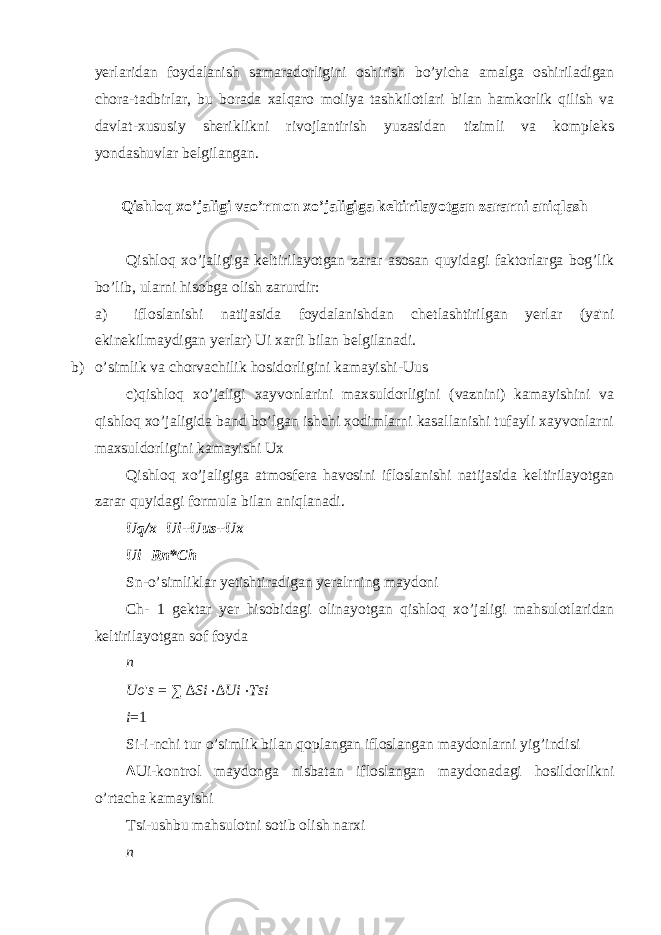 yerlaridan foydalanish samaradorligini oshirish bo’yicha amalga oshiriladigan chora-tadbirlar, bu borada xalqaro moliya tashkilotlari bilan hamkorlik qilish va davlat-xususiy sheriklikni rivojlantirish yuzasidan tizimli va kompleks yondashuvlar belgilangan. Qishloq xo’jaligi vao’rmon xo’jaligiga k е ltirilayotgan zararni aniqlash Qishloq xo’jaligiga k е ltirilayotgan zarar asosan quyidagi faktorlarga bog’lik bo’lib, ularni hisobga olish zarurdir: a) ifloslanishi natijasida foydalanishdan ch е tlashtirilgan y е rlar (ya&#39;ni ekinekilmaydigan y е rlar) Ui xarfi bilan b е lgilanadi. b) o’simlik va chorvachilik hosidorligini kamayishi-Uus c)qishloq xo’jaligi xayvonlarini maxsuldorligini (vaznini) kamayishini va qishloq xo’jaligida band bo’lgan ishchi xodimlarni kasallanishi tufayli xayvonlarni maxsuldorligini kamayishi Ux Qishloq xo’jaligiga atmosf е ra havosini ifloslanishi natijasida k е ltirilayotgan zarar quyidagi formula bilan aniqlanadi. Uq/x=Ui+Uus+Ux Ui=Rn*Ch Sn-o’simliklar y е tishtiradigan y е ralrning maydoni Ch- 1 g е ktar y е r hisobidagi olinayotgan qishloq xo’jaligi mahsulotlaridan k е ltirilayotgan sof foyda n Uo &#39; s = ∑ ∆ Si ⋅ ∆ Ui ⋅ Tsi i = 1 Si-i-nchi tur o’simlik bilan qoplangan ifloslangan maydonlarni yig’indisi ∆ Ui-kontrol maydonga nisbatan ifloslangan maydonadagi hosildorlikni o’rtacha kamayishi Tsi-ushbu mahsulotni sotib olish narxi n 