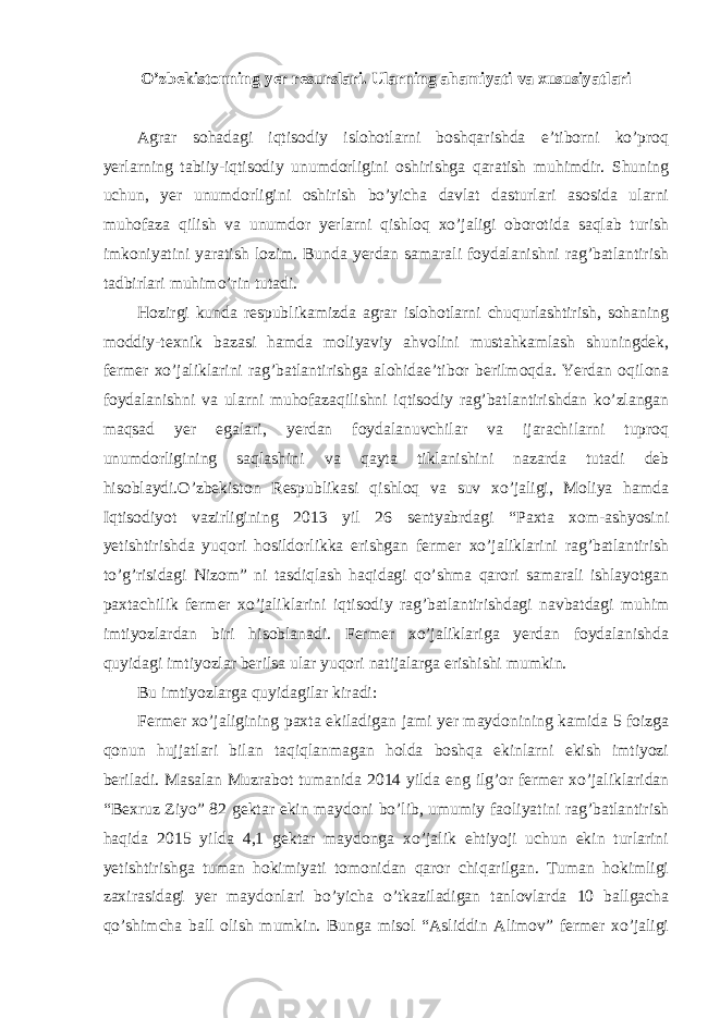 O’zbekistonning yer resurslari. Ularning ahamiyati va xususiyatlari Agrar sohadagi iqtisodiy islohotlarni boshqarishda e’tiborni ko’proq yerlarning tabiiy-iqtisodiy unumdorligini oshirishga qaratish muhimdir. Shuning uchun, yer unumdorligini oshirish bo’yicha davlat dasturlari asosida ularni muhofaza qilish va unumdor yerlarni qishloq xo’jaligi oborotida saqlab turish imkoniyatini yaratish lozim. Bunda yerdan samarali foydalanishni rag’batlantirish tadbirlari muhimo’rin tutadi. Hozirgi kunda respublikamizda agrar islohotlarni chuqurlashtirish, sohaning moddiy-texnik bazasi hamda moliyaviy ahvolini mustahkamlash shuningdek, fermer xo’jaliklarini rag’batlantirishga alohidae’tibor berilmoqda. Yerdan oqilona foydalanishni va ularni muhofazaqilishni iqtisodiy rag’batlantirishdan ko’zlangan maqsad yer egalari, yerdan foydalanuvchilar va ijarachilarni tuproq unumdorligining saqlashini va qayta tiklanishini nazarda tutadi deb hisoblaydi.O’zbekiston Respublikasi qishloq va suv xo’jaligi, Moliya hamda Iqtisodiyot vazirligining 2013 yil 26 sentyabrdagi “Paxta xom-ashyosini yetishtirishda yuqori hosildorlikka erishgan fermer xo’jaliklarini rag’batlantirish to’g’risidagi Nizom” ni tasdiqlash haqidagi qo’shma qarori samarali ishlayotgan paxtachilik fermer xo’jaliklarini iqtisodiy rag’batlantirishdagi navbatdagi muhim imtiyozlardan biri hisoblanadi. Fermer xo’jaliklariga yerdan foydalanishda quyidagi imtiyozlar berilsa ular yuqori natijalarga erishishi mumkin. Bu imtiyozlarga quyidagilar kiradi: Fermer xo’jaligining paxta ekiladigan jami yer maydonining kamida 5 foizga qonun hujjatlari bilan taqiqlanmagan holda boshqa ekinlarni ekish imtiyozi beriladi. Masalan Muzrabot tumanida 2014 yilda eng ilg’or fermer xo’jaliklaridan “Bexruz Ziyo” 82 gektar ekin maydoni bo’lib, umumiy faoliyatini rag’batlantirish haqida 2015 yilda 4,1 gektar maydonga xo’jalik ehtiyoji uchun ekin turlarini yetishtirishga tuman hokimiyati tomonidan qaror chiqarilgan. Tuman hokimligi zaxirasidagi yer maydonlari bo’yicha o’tkaziladigan tanlovlarda 10 ballgacha qo’shimcha ball olish mumkin. Bunga misol “Asliddin Alimov” fermer xo’jaligi 