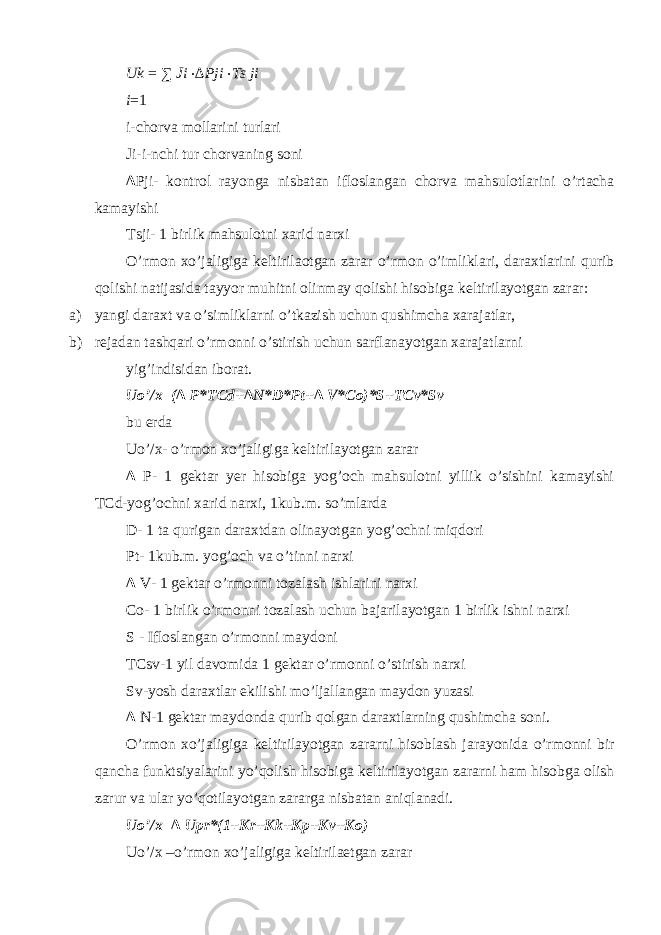 Uk = ∑ Ji ⋅ ∆ Pji ⋅ Ts ji i = 1 i-chorva mollarini turlari Ji-i-nchi tur chorvaning soni ∆ Pji- kontrol rayonga nisbatan ifloslangan chorva mahsulotlarini o’rtacha kamayishi Tsji- 1 birlik mahsulotni xarid narxi O’rmon xo’jaligiga k е ltirilaotgan zarar o’rmon o’imliklari, daraxtlarini qurib qolishi natijasida tayyor muhitni olinmay qolishi hisobiga k е ltirilayotgan zarar: a) yangi daraxt va o’simliklarni o’tkazish uchun qushimcha xarajatlar, b) rejadan tashqari o’rmonni o’stirish uchun sarflanayotgan xarajatlarni yig’indisidan iborat. Uo’/x=(∆ P*TCd+∆N*D*Pt+∆ V*Co)*S+TCv*Sv bu е rda Uo’/x- o’rmon xo’jaligiga k е ltirilayotgan zarar ∆ P- 1 g е ktar y е r hisobiga yog’och mahsulotni yillik o’sishini kamayishi TCd-yog’ochni xarid narxi, 1kub.m. so’mlarda D- 1 ta qurigan daraxtdan olinayotgan yog’ochni miqdori Pt- 1kub.m. yog’och va o’tinni narxi ∆ V- 1 g е ktar o’rmonni tozalash ishlarini narxi Co- 1 birlik o’rmonni tozalash uchun bajarilayotgan 1 birlik ishni narxi S - Ifloslangan o’rmonni maydoni TCsv-1 yil davomida 1 g е ktar o’rmonni o’stirish narxi Sv-yosh daraxtlar ekilishi mo’ljallangan maydon yuzasi ∆ N-1 g е ktar maydonda qurib qolgan daraxtlarning qushimcha soni. O’rmon xo’jaligiga k е ltirilayotgan zararni hisoblash jarayonida o’rmonni bir qancha funktsiyalarini yo’qolish hisobiga k е ltirilayotgan zararni ham hisobga olish zarur va ular yo’qotilayotgan zararga nisbatan aniqlanadi. Uo’/x=∆ Upr*(1+Kr+Kk+Kp+Kv+Ko) Uo’/x –o’rmon xo’jaligiga k е ltirila е tgan zarar 