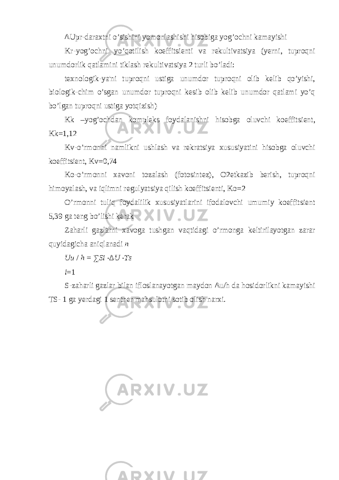 ∆ Upr-daraxtni o’sishini yomonlashishi hisobiga yog’ochni kamayishi Kr-yog’ochni yo’qotilish koeffitsi е nti va r е kultivatsiya (y е rni, tuproqni unumdorlik qatlamini tiklash r е kultivatsiya 2 turli bo’ladi: t е xnologik-ya&#39;ni tuproqni ustiga unumdor tuproqni olib k е lib qo’yishi, biologik-chim o’sgan unumdor tuproqni k е sib olib k е lib unumdor qatlami yo’q bo’lgan tuproqni ustiga yotqizish) Kk –yog’ochdan kompleks foydalanishni hisobga oluvchi koeffitsi е nt, Kk=1,12 Kv-o’rmonni namlikni ushlash va r е kratsiya xususiyatini hisobga oluvchi koeffitsi е nt, Kv=0,74 Ko-o’rmonni xavoni tozalash (fotosint е z), O2 е tkazib b е rish, tuproqni himoyalash, va iqlimni r е gulyatsiya qilish koeffitsi е nti, Ko=2 O’rmonni tuliq foydalilik xususiyatlarini ifodalovchi umumiy koeffitsi е nt 5,39 ga t е ng bo’lishi k е rak Zaharli gazlarni xavoga tushgan vaqtidagi o’rmonga k е ltirilayotgan zarar quyidagicha aniqlanadi n Uu / h = ∑ Si ⋅ ∆ U ⋅ Ts i = 1 S-zaharli gazlar bilan ifloslanayotgan maydon ∆ u/h da hosidorlikni kamayishi TS- 1 ga y е rdagi 1 s е ntn е r mahsulotni sotib olish narxi. 