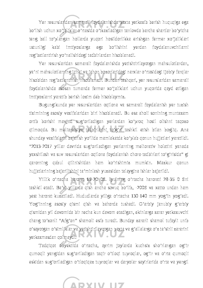 Yer resurslaridan samarali foydalanishda paxta yetkazib berish huquqiga ega bo’lish uchun xo’jaliklar o’rtasida o’tkaziladigan tanlovda barcha shartlar bo’yicha teng ball to’plangan hollarda yuqori hosildorlikka erishgan fermer xo’jaliklari ustunligi kabi imtiyozlarga ega bo’lishini yerdan foydalanuvchilarni rag’batlantirish yo’nalishidagi tadbirlardan hisoblanadi. Yer resurslaridan samarali foydalanishda yetishtirilayotgan mahsulotlardan, ya’ni mahsulotlarning ichki va jahon bozorlaridagi narxlar o’rtasidagi ijobiy farqlar hisobidan rag’batlantirish hisoblanadi. Bundan tashqari, yer resurslaridan samarali foydalanishda asosan tumanda fermer xo’jaliklari uchun yuqorida qayd etilgan imtiyozlarni yaratib berish lozim deb hisoblaymiz. Bugungikunda yer resurslaridan oqilona va samarali foydalanish yer tuzish tizimining asosiy vazifalaridan biri hisoblanadi. Bu esa aholi sonining muntazam ortib borishi mavjud sug’oriladigan yerlardan ko’proq hosil olishni taqozo qilmoqda. Bu melioratsiya tadbirlarini to’g’ri tashkil etish bilan bogliq. Ana shunday vazifalarni bajarish yo’lida mamlakatda ko’plab qonun hujjatlari yaratildi. “2013-2017 yillar davrida sug’oriladigan yerlarning meliorativ holatini yanada yaxshilash va suv resurslaridan oqilona foydalanish chora-tadbirlari to’g’risida” gi qarorning qabul qilinishidan ham ko’rishimiz mumkin. Mazkur qonun hujjatlarining bajarilishini ta’minlash yuzasidan talaygina ishlar bajarildi. Yillik o’rtacha harorat 16-20 0S. Iyulning o’rtacha harorati 28-35 0 Sni tashkil etadi. Ba’zi yillarda qish ancha sovuq bo’lib, -200S va xatto undan ham past harorat kuzatiladi. Hududlarda yiliga o’rtacha 130-140 mm yog’in yog’adi. Yog’inning asosiy qismi qish va bahorda tushadi. G’arbiy janubiy g’arbiy qismidan yil davomida bir necha kun davom etadigan, ekinlarga zarar yetkazuvchi chang to’zonli “Afg’on” shamoli esib turadi. Bunday zararli shamol tufayli unib o’sayotgan o’simliklar va yetishtirilayotgan paxta va g’allalarga o’z ta’sirli zararini yetkazmasdan qolmaydi. Tadqiqot obyektida o’rtacha, ayrim joylarda kuchsiz sho’rlangan og’ir qumoqli yangidan sug’oriladigan taqir o’tloqi tuproqlar, og’ir va o’rta qumoqli eskidan sug’oriladigan o’tloqiqaz tuproqlar va daryolar sayirlarida o’rta va yengil 