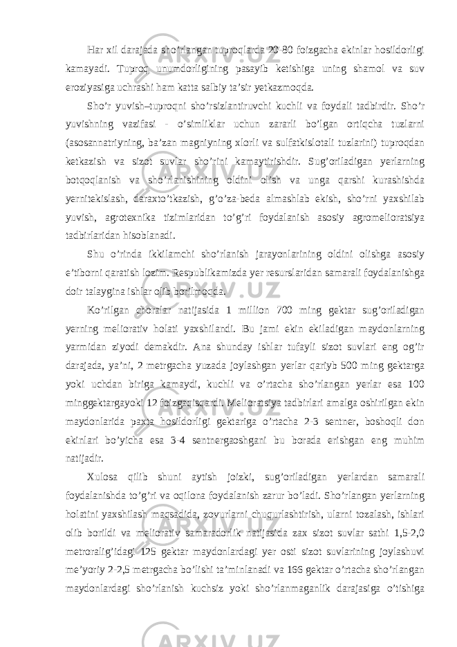 Har xil darajada sho’rlangan tuproqlarda 20-80 foizgacha ekinlar hosildorligi kamayadi. Tuproq unumdorligining pasayib ketishiga uning shamol va suv eroziyasiga uchrashi ham katta salbiy ta’sir yetkazmoqda. Sho’r yuvish–tuproqni sho’rsizlantiruvchi kuchli va foydali tadbirdir. Sho’r yuvishning vazifasi - o’simliklar uchun zararli bo’lgan ortiqcha tuzlarni (asosannatriyning, ba’zan magniyning xlorli va sulfatkislotali tuzlarini) tuproqdan ketkazish va sizot suvlar sho’rini kamaytirishdir. Sug’oriladigan yerlarning botqoqlanish va sho’rlanishining oldini olish va unga qarshi kurashishda yernitekislash, daraxto’tkazish, g’o’za-beda almashlab ekish, sho’rni yaxshilab yuvish, agrotexnika tizimlaridan to’g’ri foydalanish asosiy agromelioratsiya tadbirlaridan hisoblanadi. Shu o’rinda ikkilamchi sho’rlanish jarayonlarining oldini olishga asosiy e’tiborni qaratish lozim. Respublikamizda yer resurslaridan samarali foydalanishga doir talaygina ishlar olib borilmoqda. Ko’rilgan choralar natijasida 1 million 700 ming gektar sug’oriladigan yerning meliorativ holati yaxshilandi. Bu jami ekin ekiladigan maydonlarning yarmidan ziyodi demakdir. Ana shunday ishlar tufayli sizot suvlari eng og’ir darajada, ya’ni, 2 metrgacha yuzada joylashgan yerlar qariyb 500 ming gektarga yoki uchdan biriga kamaydi, kuchli va o’rtacha sho’rlangan yerlar esa 100 minggektargayoki 12 foizgaqisqardi. Melioratsiya tadbirlari amalga oshirilgan ekin maydonlarida paxta hosildorligi gektariga o’rtacha 2-3 sentner, boshoqli don ekinlari bo’yicha esa 3-4 sentnergaoshgani bu borada erishgan eng muhim natijadir. Xulosa qilib shuni aytish joizki, sug’oriladigan yerlardan samarali foydalanishda to’g’ri va oqilona foydalanish zarur bo’ladi. Sho’rlangan yerlarning holatini yaxshilash maqsadida, zovurlarni chuqurlashtirish, ularni tozalash, ishlari olib borildi va meliorativ samaradorlik natijasida zax sizot suvlar sathi 1,5-2,0 metroralig’idagi 125 gektar maydonlardagi yer osti sizot suvlarining joylashuvi me’yoriy 2-2,5 metrgacha bo’lishi ta’minlanadi va 166 gektar o’rtacha sho’rlangan maydonlardagi sho’rlanish kuchsiz yoki sho’rlanmaganlik darajasiga o’tishiga 