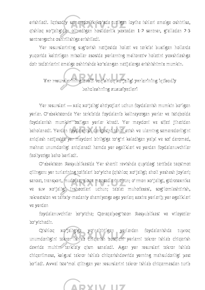 erishiladi. Iqtisodiy samaradorlik ko’zda tutilgan loyiha ishlari amalga oshirilsa, qishloq xo’jaligidan olinadigan hosildorlik paxtadan 1-2 sentner, g’alladan 2-3 sentnergacha oshirilishiga erishiladi. Yer resurslarining sug’orish natijasida holati va tarkibi buzilgan hollarda yuqorida keltirilgan misollar asosida yerlarning meliorativ holatini yaxshilashga doir tadbirlarini amalga oshirishda ko’zlangan natijalarga erishishimiz mumkin. Yer resurslariningtavsifi vaqishloq xo’jaligi yerlarining iqtisodiy baholashning xususiyatlari Yer resurslari — xalq xoʻjaligi ehtiyojlari uchun foydalanish mumkin boʻlgan yerlar. Oʻzbekistonda Yer tarkibida foydalanib kelinayotgan yerlar va istiqbolda foydalanish mumkin bo’lgan yerlar kiradi. Yer maydoni va sifati jihatidan baholanadi. Yerdan foydalanish darajasini tahlil etish va ularning samaradorligini aniqlash natijasida yer maydoni birligiga toʻgʻri keladigan yalpi va sof daromad, mehnat unumdorligi aniqlanadi hamda yer egaliklari va yerdan foydalanuvchilar faoliyatiga baho beriladi. Oʻzbekiston Respublikasida Yer shartli ravishda quyidagi tartibda taqsimot qilingan: yer turlarining toifalari boʻyicha (qishloq xoʻjaligi; aholi yashash joylari; sanoat, transport, mudofaa, aloqa maqsadlari uchun; oʻrmon xoʻjaligi, gidrotexnika va suv xoʻjaligi inshootlari uchun; tabiat muhofazasi, sogʻlomlashtirish, rekreatsion va tarixiy-madaniy ahamiyatga ega yerlar; zaxira yerlari); yer egaliklari va yerdan foydalanuvchilar boʻyicha; Qoraqalpogʻiston Respublikasi va viloyatlar boʻyichadir. Qishloq xo’jaligiga yoʻnaltirilgan yerlardan foydalanishda tuproq unumdorligini takror ishlab chiqarish bosqichi yerlarni takror ishlab chiqarish davrida muhim tarkibiy qism sanaladi. Agar yer resurslari takror ishlab chiqarilmasa, kelgusi takror ishlab chiqarishdavrida yerning mahsuldorligi past bo’ladi. Avval iste’mol qilingan yer resurslarini takror ishlab chiqarmasdan turib 