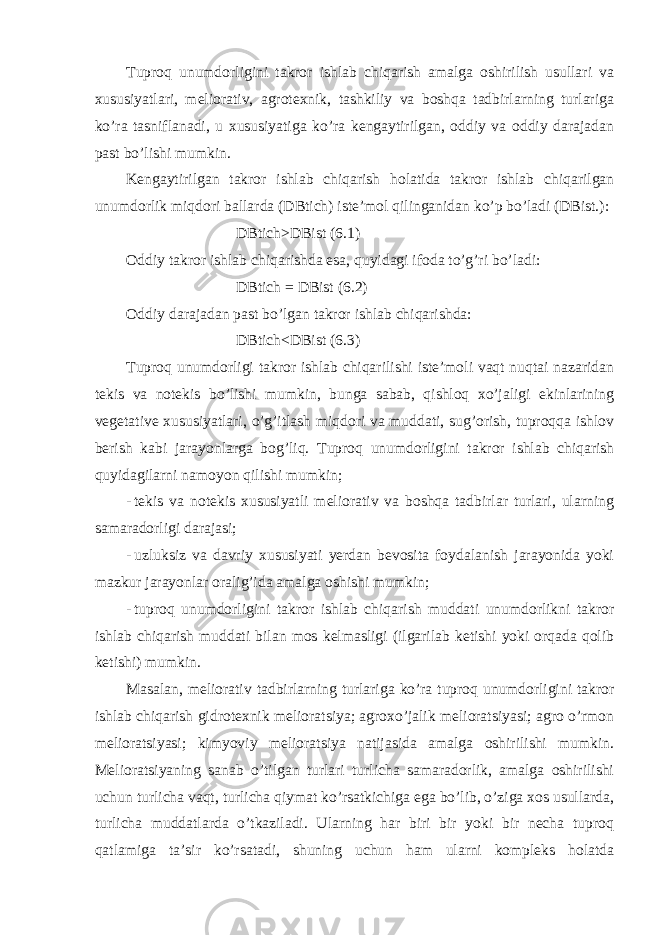 Tuproq unumdorligini takror ishlab chiqarish amalga oshirilish usullari va xususiyatlari, meliorativ, agrotexnik, tashkiliy va boshqa tadbirlarning turlariga ko’ra tasniflanadi, u xususiyatiga ko’ra kengaytirilgan, oddiy va oddiy darajadan past bo’lishi mumkin. Kengaytirilgan takror ishlab chiqarish holatida takror ishlab chiqarilgan unumdorlik miqdori ballarda (DBtich) iste’mol qilinganidan ko’p bo’ladi (DBist.): DBtich>DBist (6.1) Oddiy takror ishlab chiqarishda esa, quyidagi ifoda to’g’ri bo’ladi: DBtich = DBist (6.2) Oddiy darajadan past bo’lgan takror ishlab chiqarishda: DBtich<DBist (6.3) Tuproq unumdorligi takror ishlab chiqarilishi iste’moli vaqt nuqtai nazaridan tekis va notekis bo’lishi mumkin, bunga sabab, qishloq xo’jaligi ekinlarining vegetative xususiyatlari, o’g’itlash miqdori va muddati, sug’orish, tuproqqa ishlov berish kabi jarayonlarga bog’liq. Tuproq unumdorligini takror ishlab chiqarish quyidagilarni namoyon qilishi mumkin; - tekis va notekis xususiyatli meliorativ va boshqa tadbirlar turlari, ularning samaradorligi darajasi; - uzluksiz va davriy xususiyati yerdan bevosita foydalanish jarayonida yoki mazkur jarayonlar oralig’ida amalga oshishi mumkin; - tuproq unumdorligini takror ishlab chiqarish muddati unumdorlikni takror ishlab chiqarish muddati bilan mos kelmasligi (ilgarilab ketishi yoki orqada qolib ketishi) mumkin. Masalan, meliorativ tadbirlarning turlariga ko’ra tuproq unumdorligini takror ishlab chiqarish gidrotexnik melioratsiya; agroxo’jalik melioratsiyasi; agro o’rmon melioratsiyasi; kimyoviy melioratsiya natijasida amalga oshirilishi mumkin. Melioratsiyaning sanab o’tilgan turlari turlicha samaradorlik, amalga oshirilishi uchun turlicha vaqt, turlicha qiymat ko’rsatkichiga ega bo’lib, o’ziga xos usullarda, turlicha muddatlarda o’tkaziladi. Ularning har biri bir yoki bir necha tuproq qatlamiga ta’sir ko’rsatadi, shuning uchun ham ularni kompleks holatda 