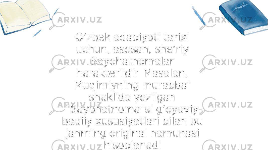04Oʻzbek adabiyoti tarixi uchun, asosan, sheʼriy Sayohatnomalar harakterlidir. Masalan, Muqimiyning murabbaʼ shaklida yozilgan &#34;Sayohatnoma&#34;si gʻoyaviy- badiiy xususiyatlari bilan bu janrning original namunasi hisoblanadi. 