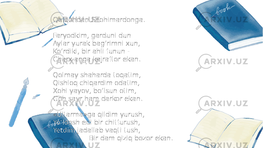 Qoʻqondan Shohimardonga. Faryodkim, garduni dun Aylar yurak bagʻrimni xun, Koʻrdiki, bir ahli funun - Charx anga kajraftor ekan. Qolmay shaharda toqatim, Qishloq chiqardim odatim, Xohi yayov, boʻlsun otim, Goh sayr ham darkor ekan. «Ultarma»ga qildim yurush, Yoʻldosh edi bir chitfurush, Yetdim jadallab vaqti tush, Bir dam qiziq bozor ekan. 