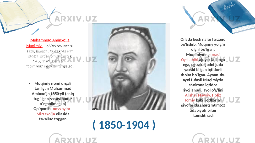 ( 1850-1904 ) Muhammad Aminxo‘ja Muqimiy — o‘zbek yozuvchisi, shoir, satirachi. O‘zbek realizmi asoschilaridan biri. Shoirning “Muqimiy” taxallusi — “doimiylik” ma’nosini anglatadi. Oilada besh nafar farzand bo‘lishib, Muqimiy yolg‘iz o‘g‘il bo‘lgan. Muqimiyning onasi Oyshabibi ajoyib ta’limga ega, og‘zaki ijodni juda yaxshi bilgan iqtidorli shoira bo‘lgan. Aynan shu ayol tufayli Muqimiyda shoirona iqtidor rivojlanadi, ayol o‘g‘lini Alisher Navoiy, Hofiz Jomiy kabi ijodkorlar qiyofasida sharq mumtoz adabiyoti bilan tanishtiradi • Muqimiy nomi orqali tanilgan Muhammad Aminxo‘ja 1850 yil (aniq tug‘ilgan sanasi hanuz o‘rganilmagan) Qo‘qonda, novvoylar - Mirzaxo‘ja oilasida tavallud topgan. 