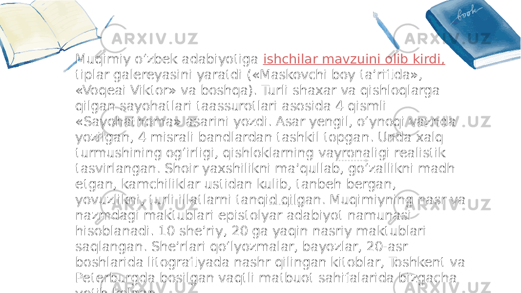 Title text Title textMuqimiy o‘zbek adabiyotiga ishchilar mavzuini olib kirdi, tiplar galereyasini yaratdi («Maskovchi boy ta’rifida», «Voqeai Viktor» va boshqa). Turli shaxar va qishloqlarga qilgan sayohatlari taassurotlari asosida 4 qismli «Sayohatnoma» asarini yozdi. Asar yengil, o‘ynoqi vaznda yozilgan, 4 misrali bandlardan tashkil topgan. Unda xalq turmushining og‘irligi, qishloklarning vayronaligi realistik tasvirlangan. Shoir yaxshilikni ma’qullab, go‘zallikni madh etgan, kamchiliklar ustidan kulib, tanbeh bergan, yovuzlikni, turli illatlarni tanqid qilgan. Muqimiyning nasr va nazmdagi maktublari epistolyar adabiyot namunasi hisoblanadi. 10 she’riy, 20 ga yaqin nasriy maktublari saqlangan. She’rlari qo‘lyozmalar, bayozlar, 20-asr boshlarida litografiyada nashr qilingan kitoblar, Toshkent va Peterburgda bosilgan vaqtli matbuot sahifalarida bizgacha yetib kelgan. 