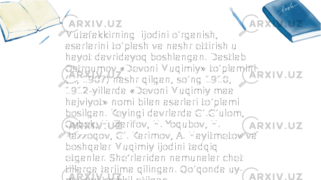 Mutafakkirning ijodini o‘rganish, asarlarini to‘plash va nashr ettirish u hayot davridayoq boshlangan. Dastlab Ostroumov «Devoni Muqimiy» to‘plamini (T., 1907) nashr qilgan, so‘ng 1910, 1912-yillarda «Devoni Muqimiy maa hajviyot» nomi bilan asarlari to‘plami bosilgan. Keyingi davrlarda G‘.G‘ulom, Oybek, H. Zarifov, H. Yoqubov, H. Razzoqov, G‘. Karimov, A. Hayitmetov va boshqalar Muqimiy ijodini tadqiq etganlar. She’rlaridan namunalar chet tillarga tarjima qilingan. Qo‘qonda uy- muzeyi tashkil etilgan. 
