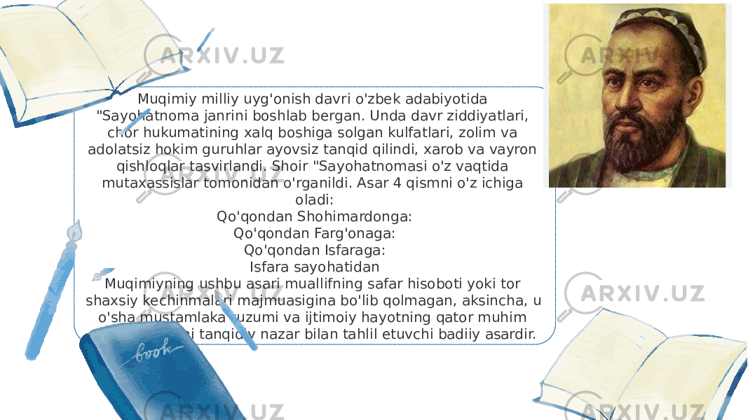 Muqimiy milliy uyg&#39;onish davri o&#39;zbek adabiyotida &#34;Sayohatnoma janrini boshlab bergan. Unda davr ziddiyatlari, chor hukumatining xalq boshiga solgan kulfatlari, zolim va adolatsiz hokim guruhlar ayovsiz tanqid qilindi, xarob va vayron qishloqlar tasvirlandi. Shoir &#34;Sayohatnomasi o&#39;z vaqtida mutaxassislar tomonidan o&#39;rganildi. Asar 4 qismni o&#39;z ichiga oladi: Qo&#39;qondan Shohimardonga: Qo&#39;qondan Farg&#39;onaga: Qo&#39;qondan Isfaraga: Isfara sayohatidan Muqimiyning ushbu asari muallifning safar hisoboti yoki tor shaxsiy kechinmalari majmuasigina bo&#39;lib qolmagan, aksincha, u o&#39;sha mustamlaka tuzumi va ijtimoiy hayotning qator muhim muammolarini tanqidiy nazar bilan tahlil etuvchi badiiy asardir. 