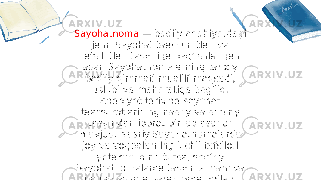 Sayohatnoma — badiiy adabiyotdagi janr. Sayohat taassurotlari va tafsilotlari tasviriga bagʻishlangan asar. Sayohatnomalarning tarixiy- badiiy qimmati muallif maqsadi, uslubi va mahoratiga bogʻliq. Adabiyot tarixida sayohat taassurotlarining nasriy va sheʼriy tasviridan iborat oʻnlab asarlar mavjud. Nasriy Sayohatnomalarda joy va voqealarning izchil tafsiloti yetakchi oʻrin tutsa, sheʼriy Sayohatnomalarda tasvir ixcham va umumlashma harakterda boʻladi. 