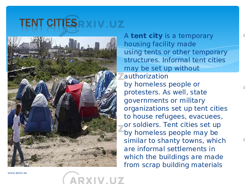  A  tent city  is a temporary housing facility made using tents or other temporary structures. Informal tent cities may be set up without authorization by homeless people or protesters. As well, state governments or military organizations set up tent cities to house refugees, evacuees, or soldiers. Tent cities set up by homeless people may be similar to shanty towns, which are informal settlements in which the buildings are made from scrap building materials www.arxiv.uz 